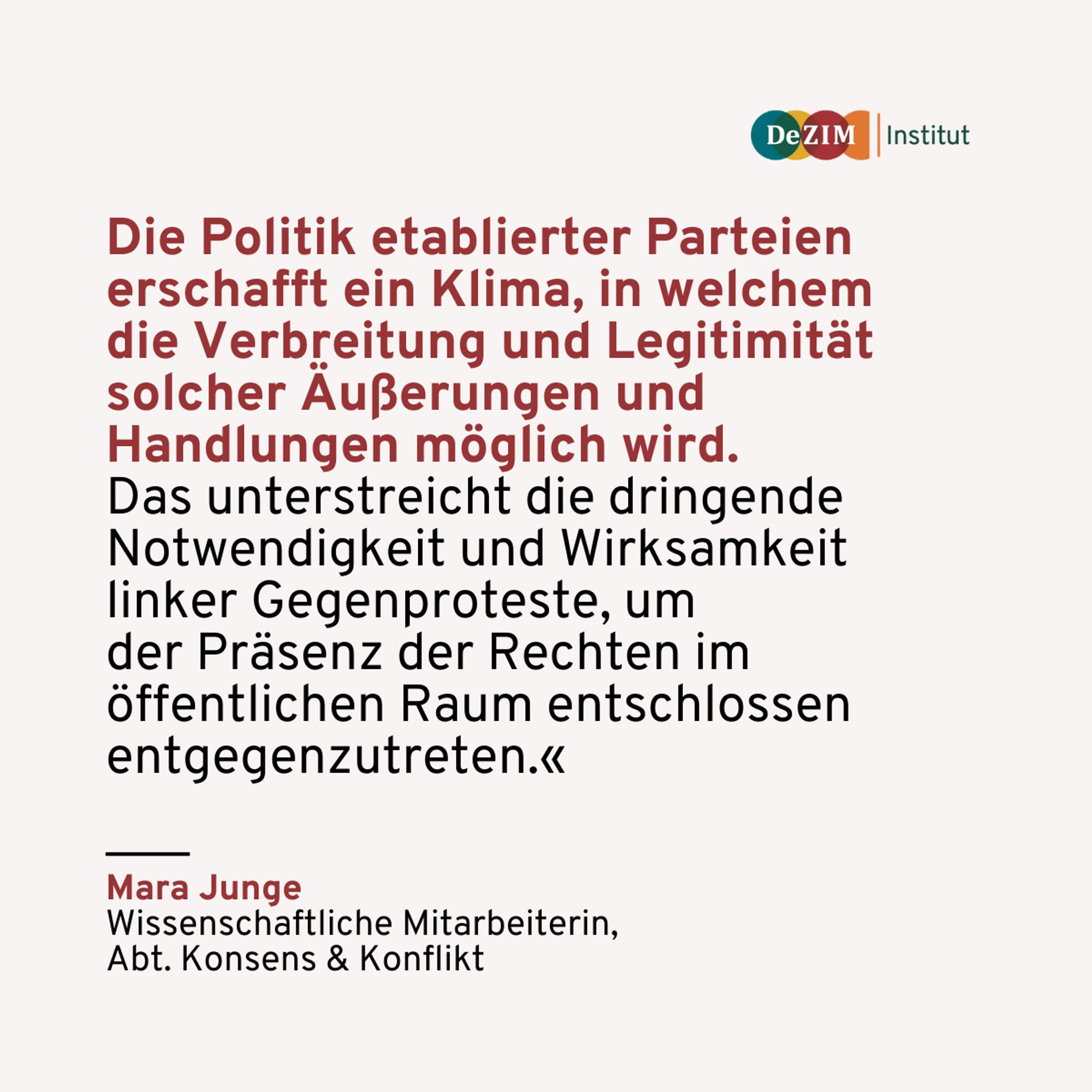 Zitat von Mara Junge:
Die Politik etablierter Parteien erschafft ein Klima, in welchem 
die Verbreitung und Legitimität solcher Äußerungen und Handlungen möglich wird. 
Das unterstreicht die dringende Notwendigkeit und Wirksamkeit linker Gegenproteste, um 
der Präsenz der Rechten im 
öffentlichen Raum entschlossen entgegenzutreten.