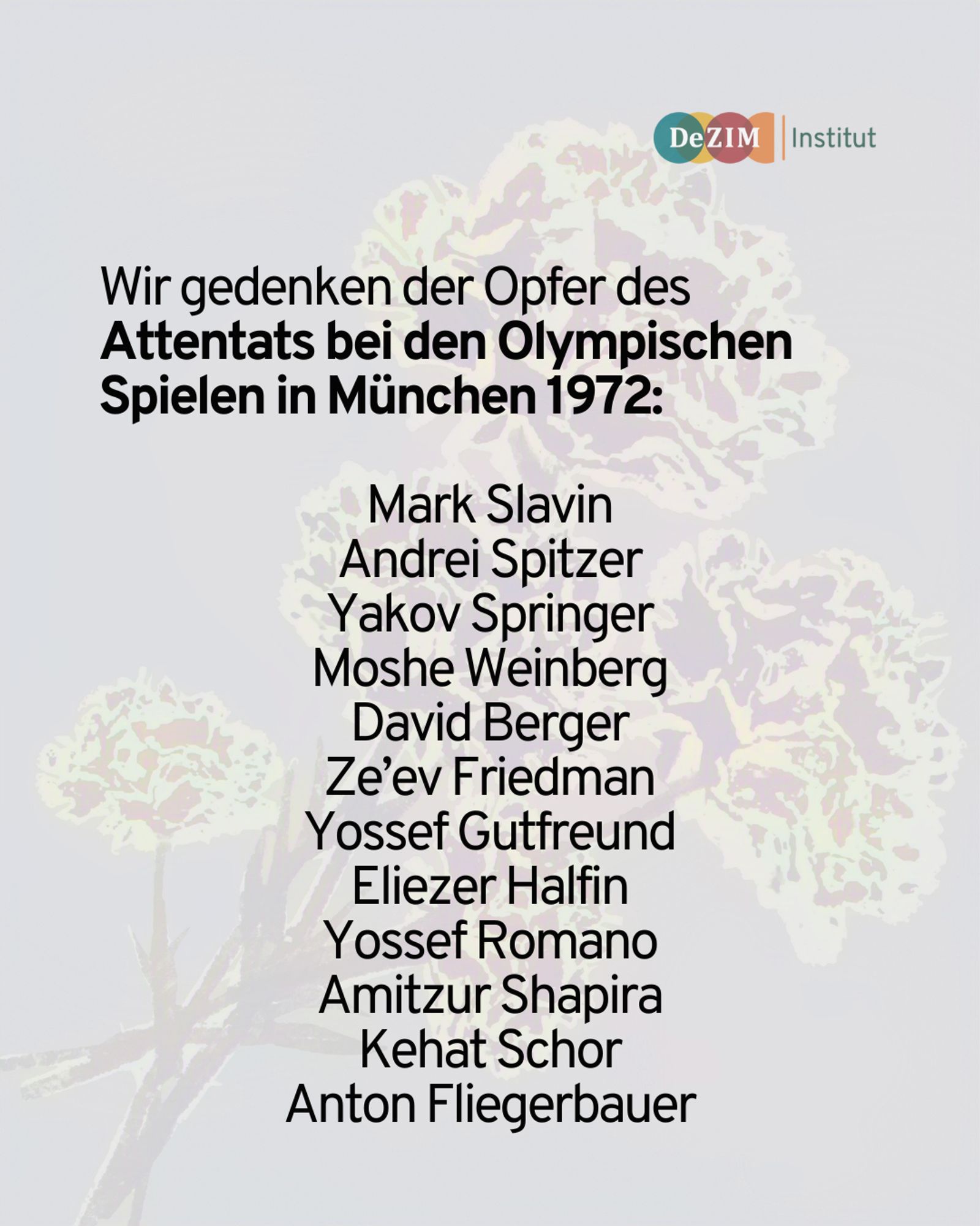 Schwarzer Text liegt vor einer transparenter Blume. 
Der Text lautet: Wir gedenken der Opfer des Attentats bei den Olympischen Spielen in München 1972: 

Mark Slavin
Andrei Spitzer
Yakov Springer
Moshe Weinberg
David Berger
Ze’ev Friedman
Yossef Gutfreund
Eliezer Halfin
Yossef Romano
Amitzur Shapira
Kehat Schor
Anton Fliegerbauer