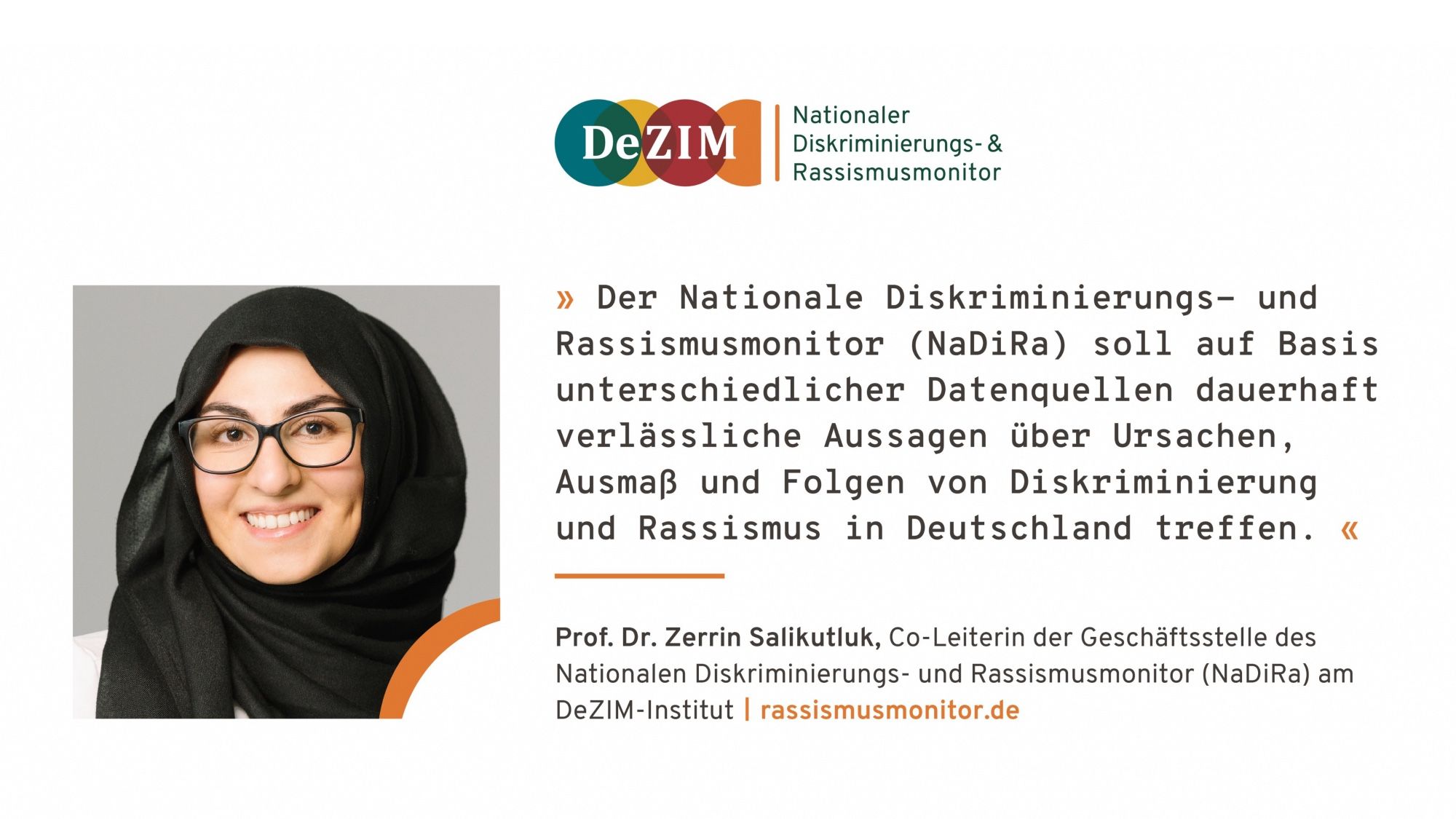 Der Nationale Diskriminierungs- und Rassismusmonitor (NaDiRa) soll auf Basis unterschiedlicher Datenquellen dauerhaft verlässliche Aussagen über Ursachen, Ausmaß und Folgen von Diskriminierung
und Rassismus in Deutschland treffen. « Prof. Dr. Zerrin Salikutluk, Co-Leiterin der Geschäftsstelle des
Nationalen Diskriminierungs- und Rassismusmonitor (NaDiRa) am
DeZIM-Institut | rassismusmonitor.de