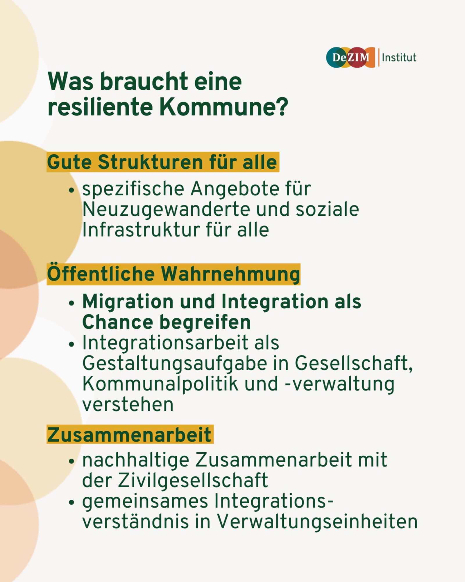 Textkacheln mit drei Unterpunkten:
Was braucht eine resiliente Kommune? 
1. Gute Strukturen für alle: spezifische Angebote für Neuzugewanderte und soziale Infrastruktur für alle
2. Öffentliche Wahrnehmung: Migration und Integration als Chance begreifen Integrationsarbeit als Gestaltungsaufgabe in Gesellschaft, Kommunalpolitik und -verwaltung verstehen
3. Zusammenarbeit: nachhaltige Zusammenarbeit mit der Zivilgesellschaft gemeinsames Integrationsverständnis in Verwaltungseinheiten