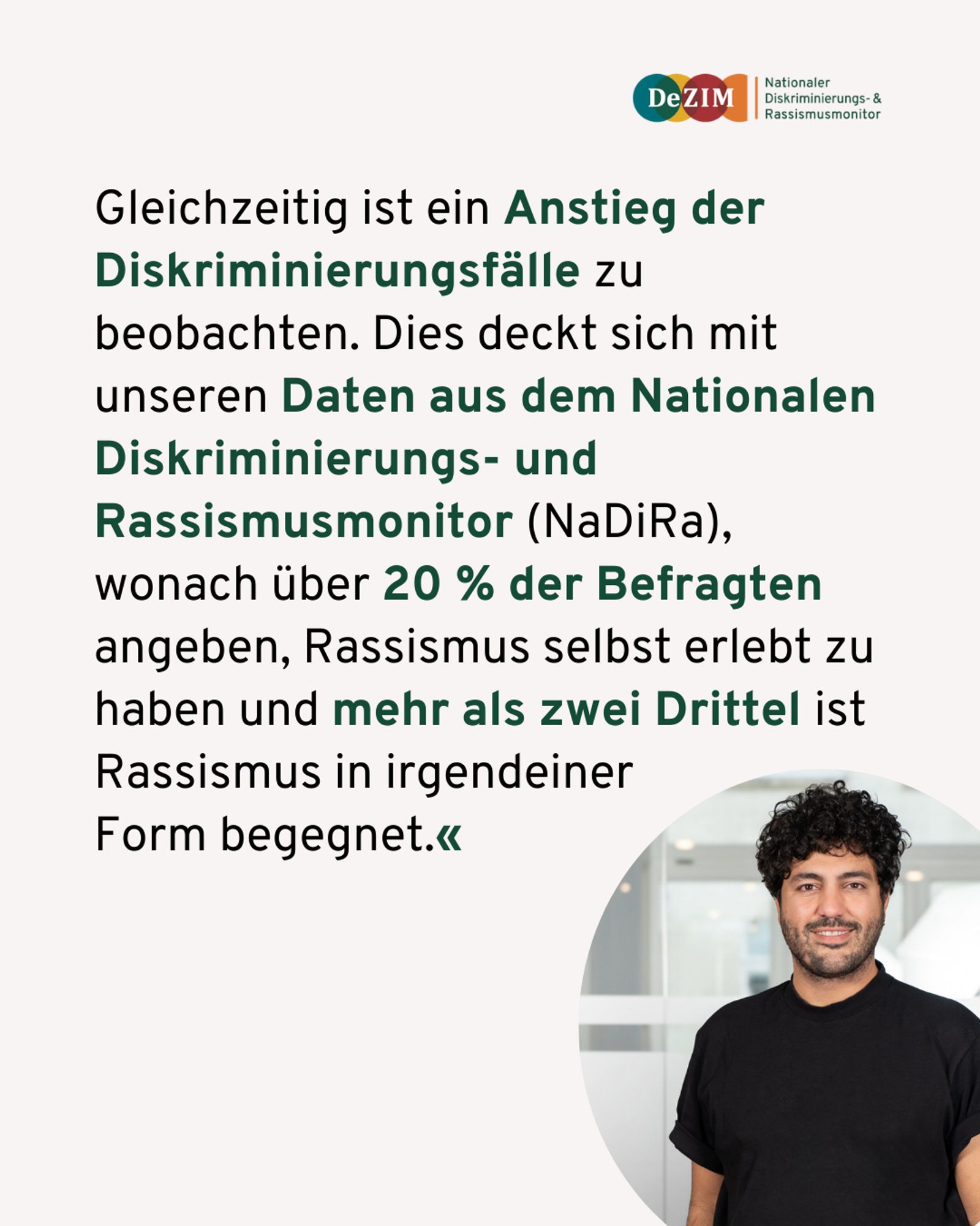 Gleichzeitig ist ein Anstieg der Diskriminierungsfälle zu beobachten. Dies deckt sich mit unseren Daten aus dem Nationalen Diskriminierungs- und Rassismusmonitor (NaDiRa), wonach über 20 % der Befragten angeben, Rassismus selbst erlebt zu haben und mehr als zwei Drittel ist Rassismus in irgendeiner 
Form begegnet.