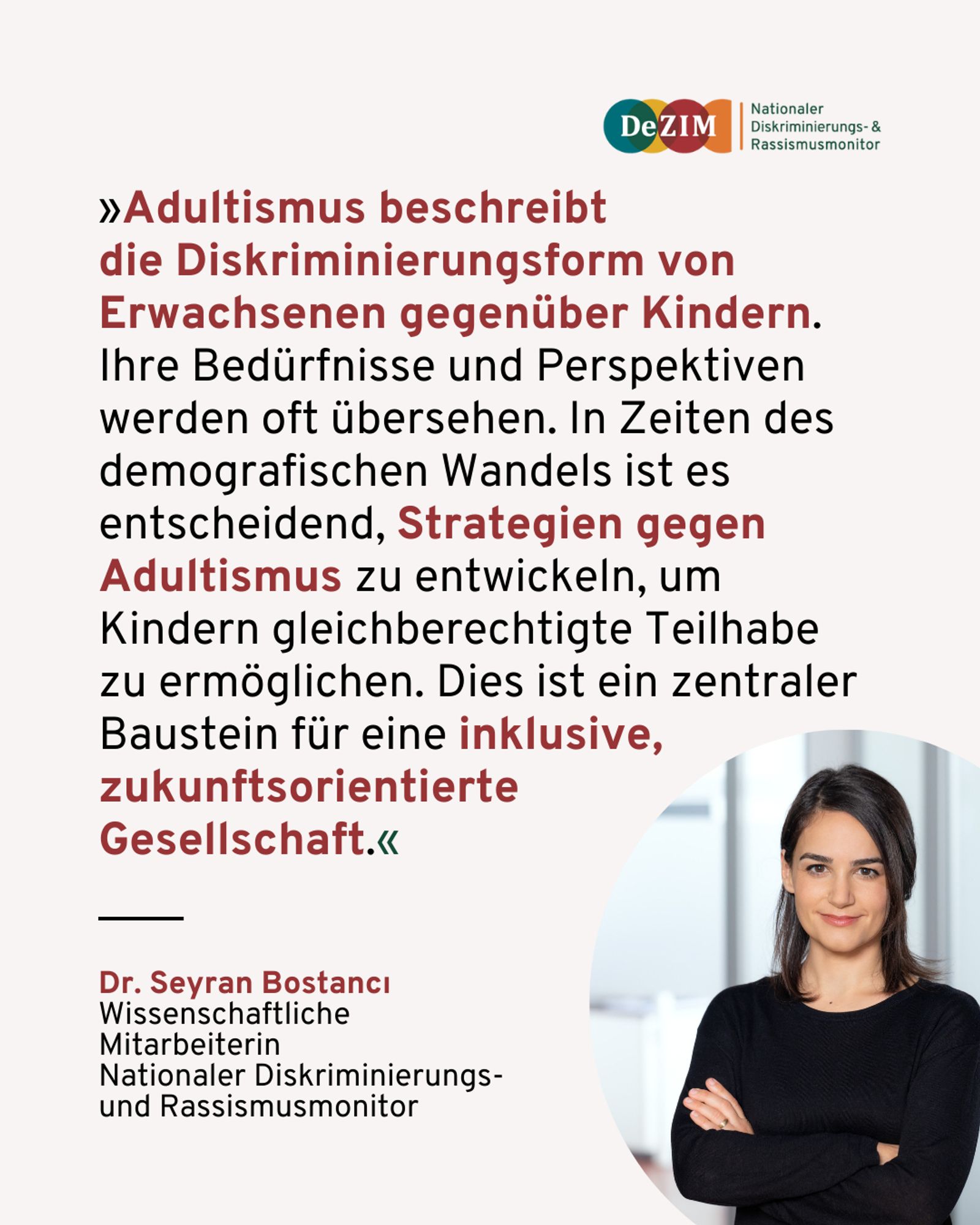 Zitat von Dr. Seyran Bostanci. Unten rechts ist ein kreisförmiges Foto von ihr. Das Zitat lautet: 
Adultismus beschreibt die Diskriminierungsform von Erwachsenen gegenüber Kindern. Ihre Bedürfnisse und Perspektiven werden oft übersehen. In Zeiten des demografischen Wandels ist es entscheidend, Strategien gegen Adultismus zu entwickeln, um Kindern gleichberechtigte Teilhabe zu ermöglichen. Dies ist ein zentraler Baustein für eine inklusive, zukunftsorientierte Gesellschaft.