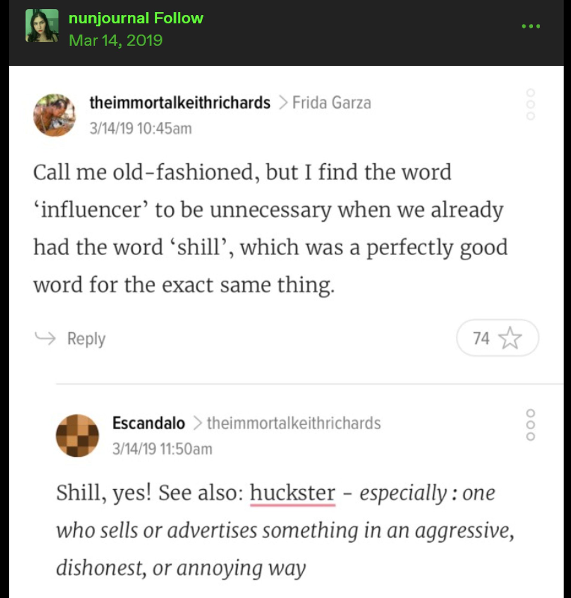 A post shared on Tumblr by user nunjournal: it is a screenshot of an exchange between to commenters on Jezebel. The first, theimmortalkeithrichards wrote: Call me old-fashioned, but I find the word 'influencer' to be unnecessary when we already had the word 'shill,' which was a perfectly good word for the exact same thing. // A reply by Escandalo: Shill, yes! See also: huckster-especially: one who sells or advertises something in an aggressive, dishonest or annoying way.