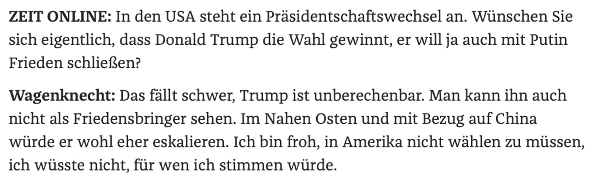 ZEIT ONLINE: In den USA steht ein Präsidentschaftswechsel an. Wünschen Sie sich eigentlich, dass Donald Trump die Wahl gewinnt, er will ja auch mit Putin Frieden schließen?
Wagenknecht: Das fällt schwer, Trump ist unberechenbar. Man kann ihn auch nicht als Friedensbringer sehen. Im Nahen Osten und mit Bezug auf China würde er wohl eher eskalieren. Ich bin froh, in Amerika nicht wählen zu müssen, ich wüsste nicht, für wen ich stimmen würde.