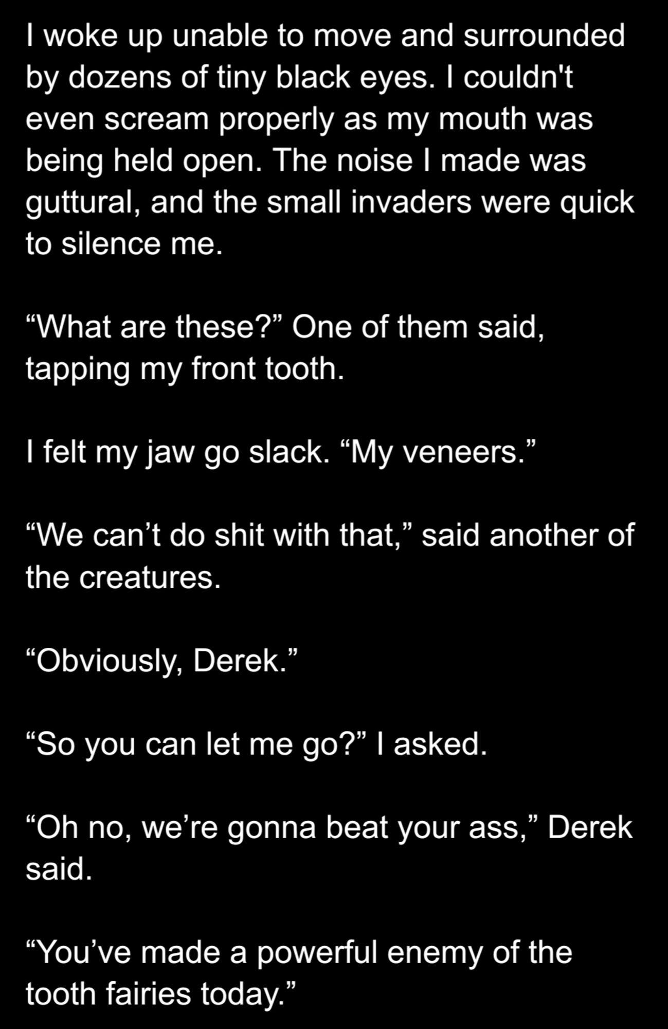 I woke up unable to move and surrounded by dozens of tiny black eyes. I couldn't even scream properly as my mouth was being held open. The noise I made was guttural, and the small invaders were quick to silence me. 

“What are these?” One of them said, tapping my front tooth.

I felt my jaw go slack. “My veneers.”

“We can’t do shit with that,” said another of the creatures.

“Obviously, Derek.”

“So you can let me go?” I asked.

“Oh no, we’re gonna beat your ass,” Derek said.

“You’ve made a powerful enemy of the tooth fairies today.”