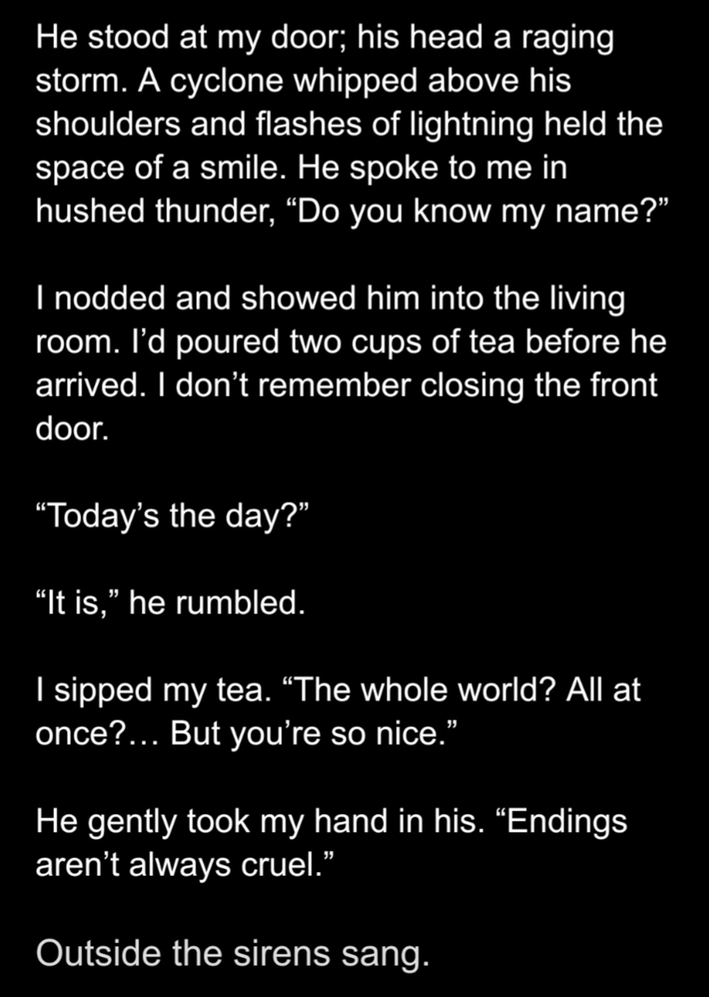 He stood at my door; his head a raging storm. A cyclone whipped above his shoulders and flashes of lightning held the space of a smile. He spoke to me in hushed thunder, “Do you know my name?”

I nodded and showed him into the living room. I’d poured two cups of tea before he arrived. I don’t remember closing the front door.

“Today’s the day?”

“It is,” he rumbled.

I sipped my tea. “The whole world? All at once?… But you’re so nice.”

He gently took my hand in his. “Endings aren’t always cruel.”

Outside the sirens sang.