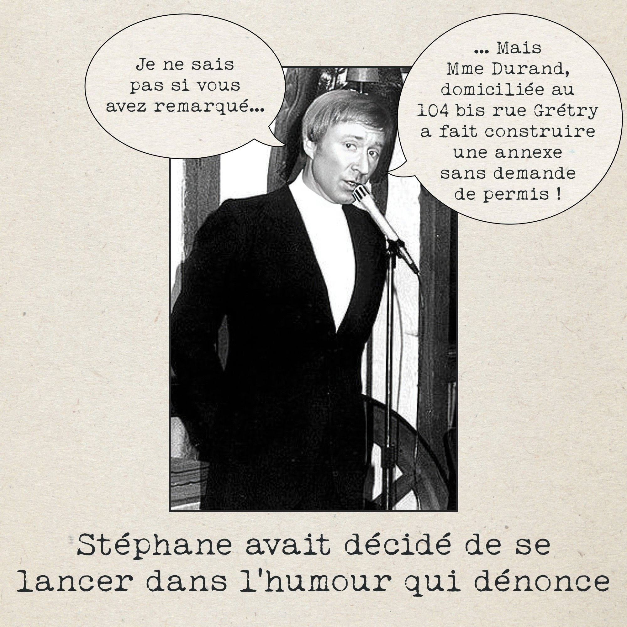 Image : Un humoriste de stand-up dit "Je ne sais pas.si vous avez remarqué... Mais Madame Durand, domiciliée au 110bis rue Grétry, a fait construire une annexe sans permis!"

Sous-titre : Stephane avait décidé de se lancer dans l'humour qui dénonce