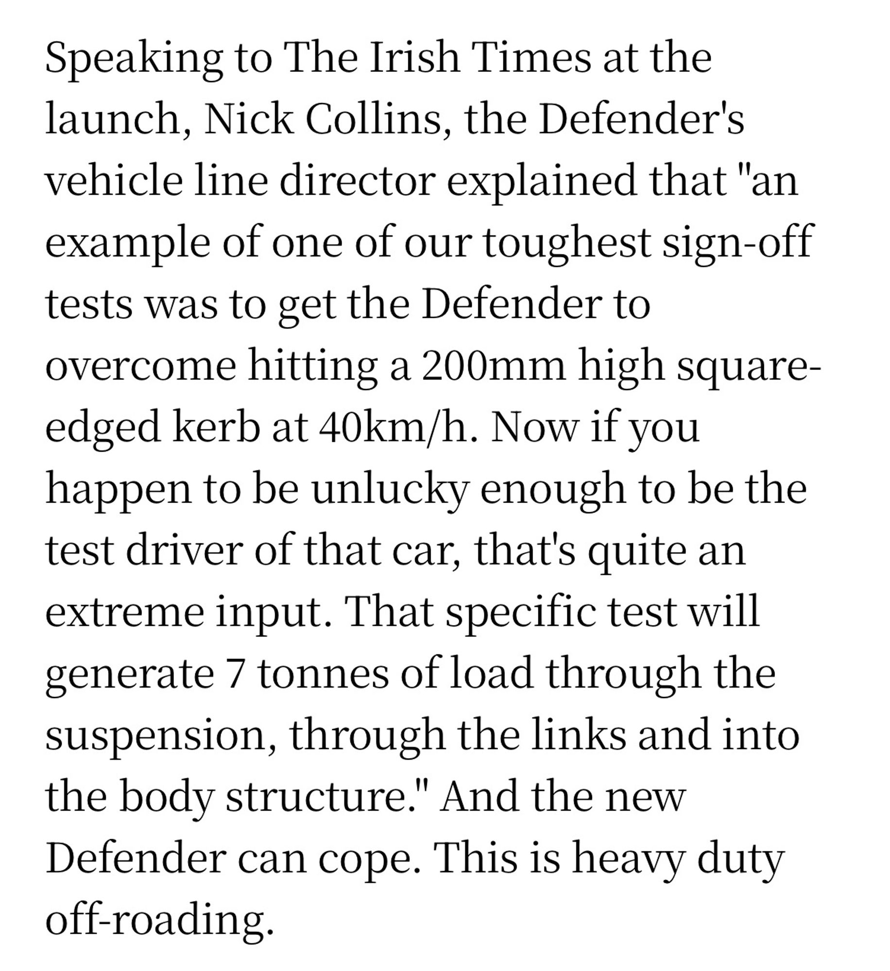 Speaking to The Irish Times at the launch, Nick Collins, the Defender's vehicle line director explained that "an example of one of our toughest sign-off tests was to get the Defender to overcome hitting a 200mm high square-edged kerb at 40km/h. Now if you happen to be unlucky enough to be the test driver of that car, that's quite an extreme input. That specific test will generate 7 tonnes of load through the suspension, through the links and into the body structure." And the new Defender can cope. This is heavy duty off-roading.

https://www.irishtimes.com/life-and-style/motors/land-rover-defender-a-reboot-that-lives-up-to-the-hype-1.4295456