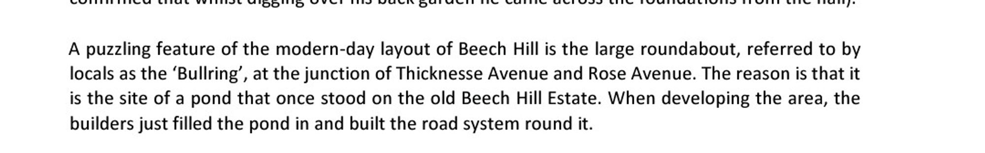 A puzzling feature of the modern-day layout of Beech Hill is the large roundabout, referred to by locals as the 'Bullring', at the junction of Thicknesse Avenue and Rose Avenue. The reason is that it is the site of a pond that once stood on the old Beech Hill Estate. When developing the area, the builders just filled the pond in and built the road system round it.