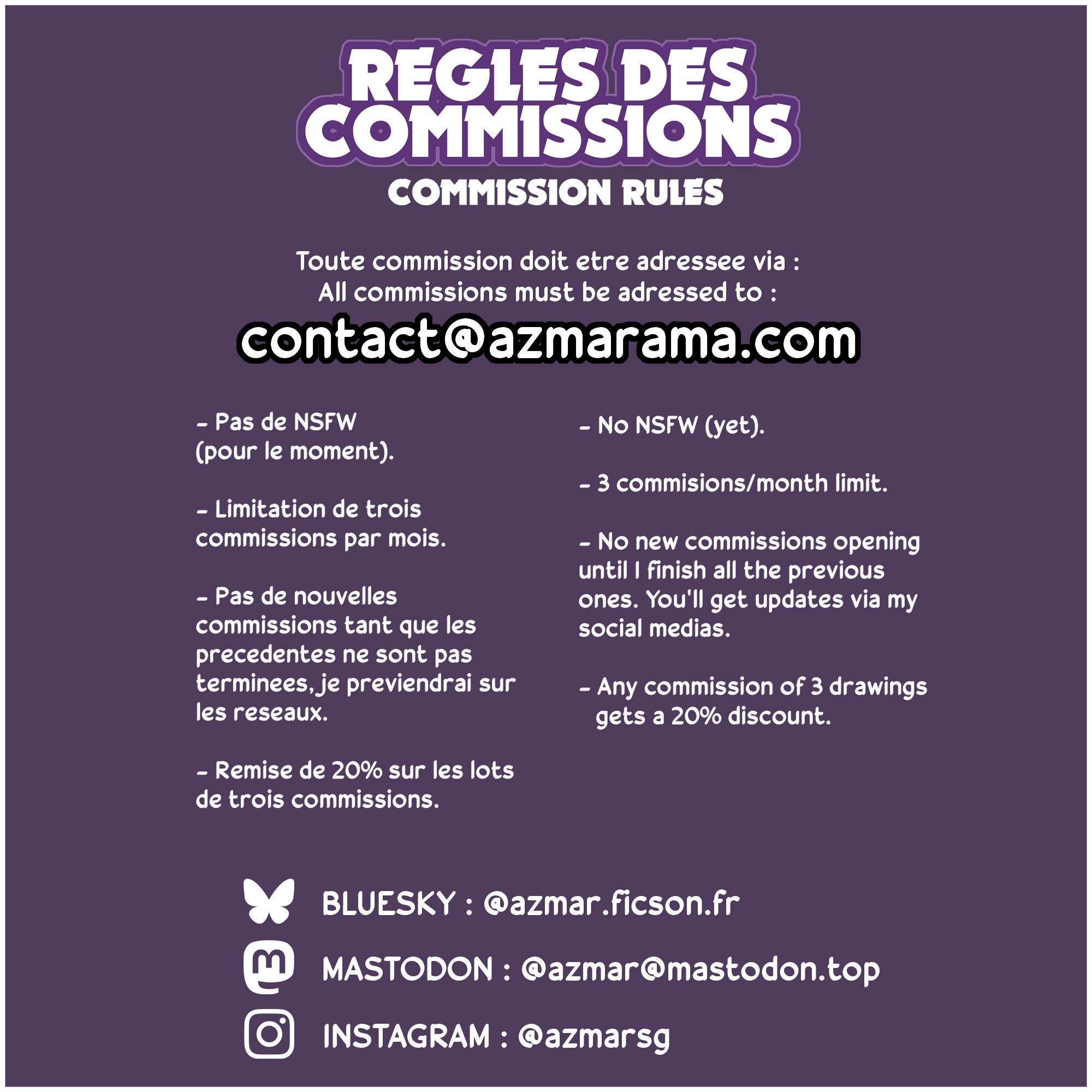 Règles des commissions :
Toute demande de commission doit être adressée à contact[at]azmarama[point]com
Pas de NSFW (pour le moment)
Limitation de trois commissions par mois
Pas de nouvelles commissions tant que les précédentes ne sont pas terminées, suivez mes réseaux pour être tenus au courant
Remise de 20% sur n'importe quel commande de trois commissions
Mon bluesky : @azmar.ficson.fr
Mon Mastodon : @azmar@mastodon.top
Mon Instagram : @azmarsg