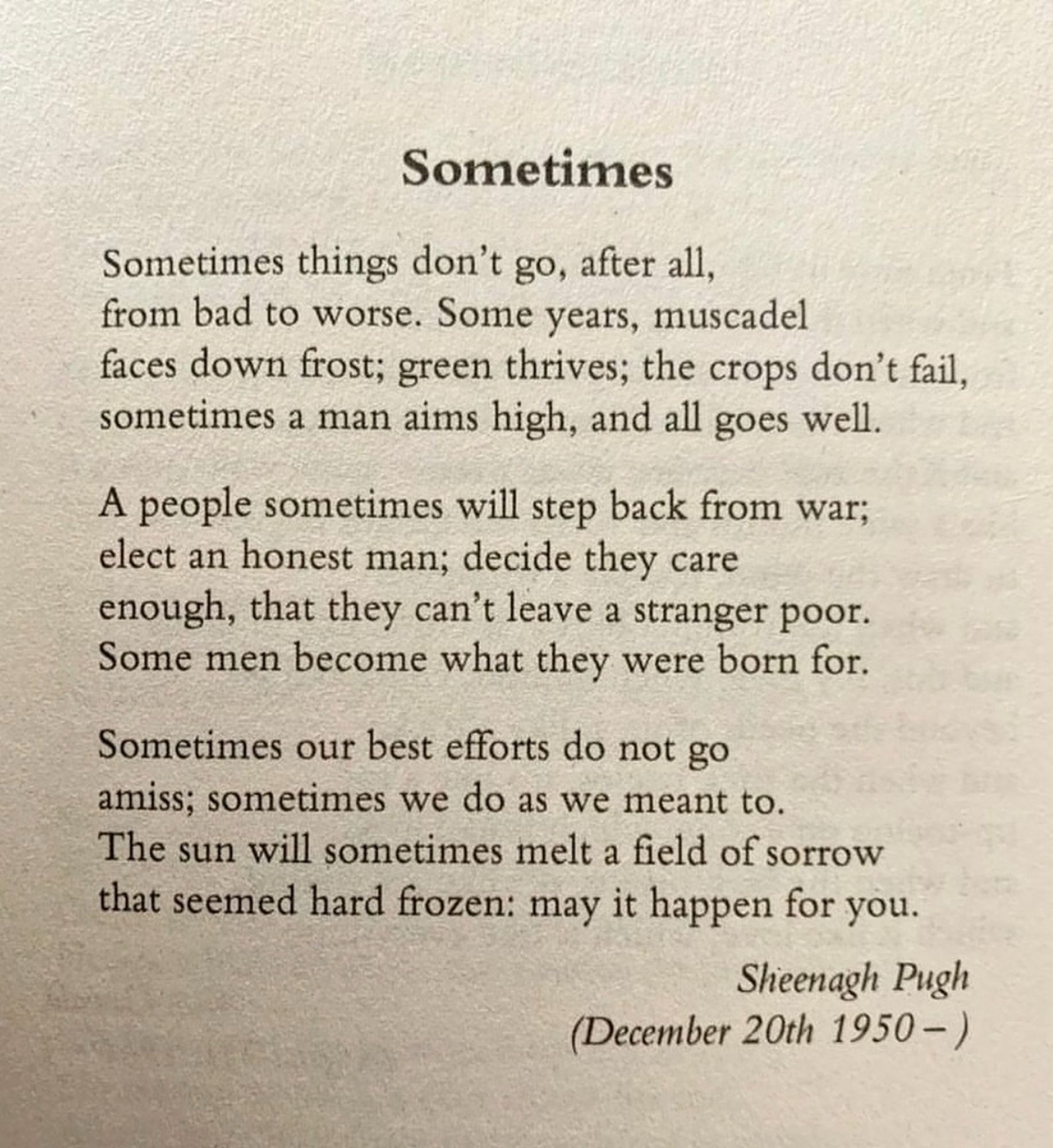 Sometimes
Sometimes things don't go, after all, from bad to worse. Some years, muscadel faces down frost; green thrives; the crops don't fail, sometimes a man aims high, and all goes well.
A people sometimes will step back from war; elect an honest man; decide they care enough, that they can't leave a stranger poor.
Some men become what they were born for.
Sometimes our best efforts do not go amiss; sometimes we do as we meant to.
The sun will sometimes melt a field of sorrow that seemed hard frozen: may it happen for you.
Sheenagh Pugh
(December 20th 1950 -)