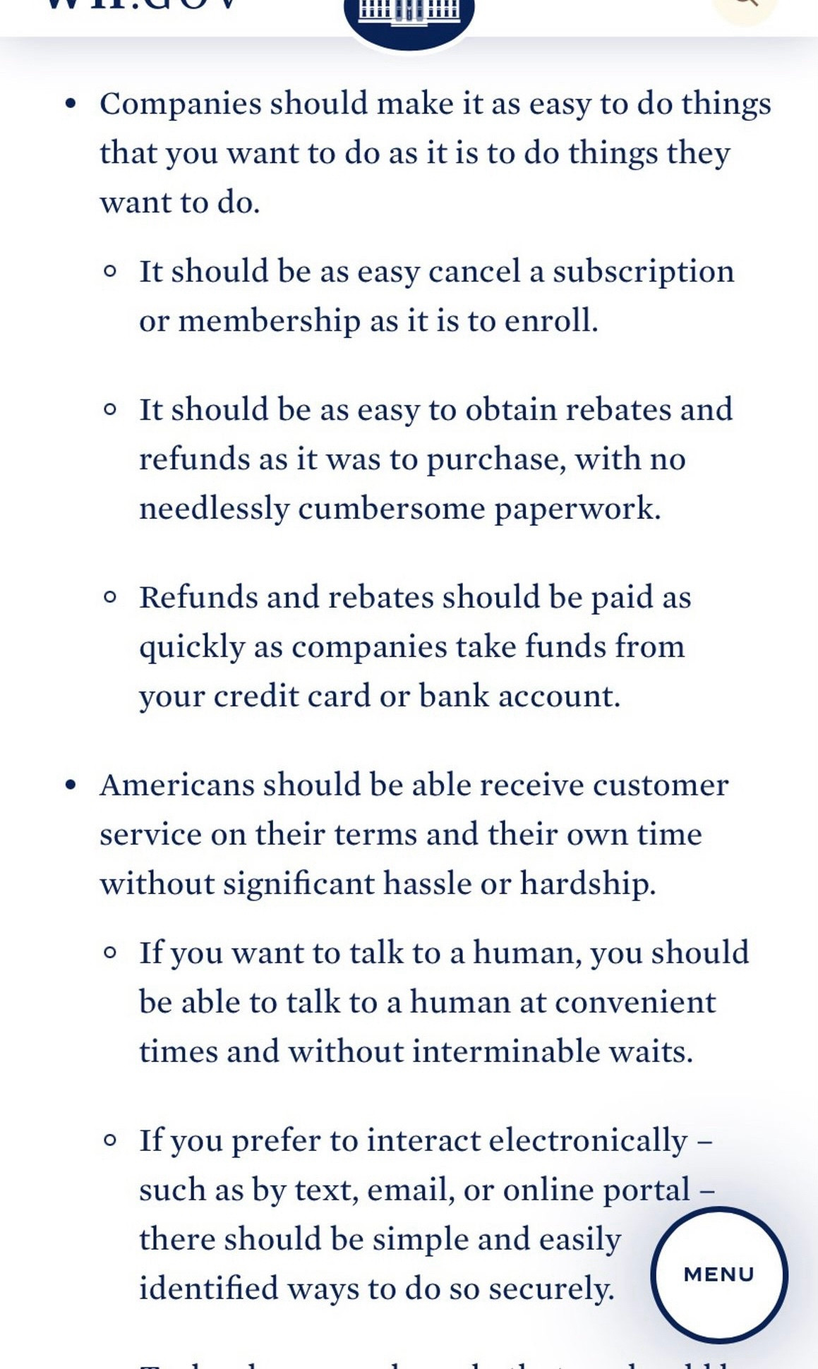 • Companies should make it as easy to do things that you want to do as it is to do things they want to do.
• It should be as easy cancel a subscription or membership as it is to enroll.
• It should be as easy to obtain rebates and refunds as it was to purchase, with no needlessly cumbersome paperwork.
• Refunds and rebates should be paid as quickly as companies take funds from your credit card or bank account.
• Americans should be able receive customer service on their terms and their own time without significant hassle or hardship.
• If you want to talk to a human, you should be able to talk to a human at convenient times and without interminable waits.
• If you prefer to interact electronically - such as by text, email, or online portal - there should be simple and easily identified ways to do so securely.