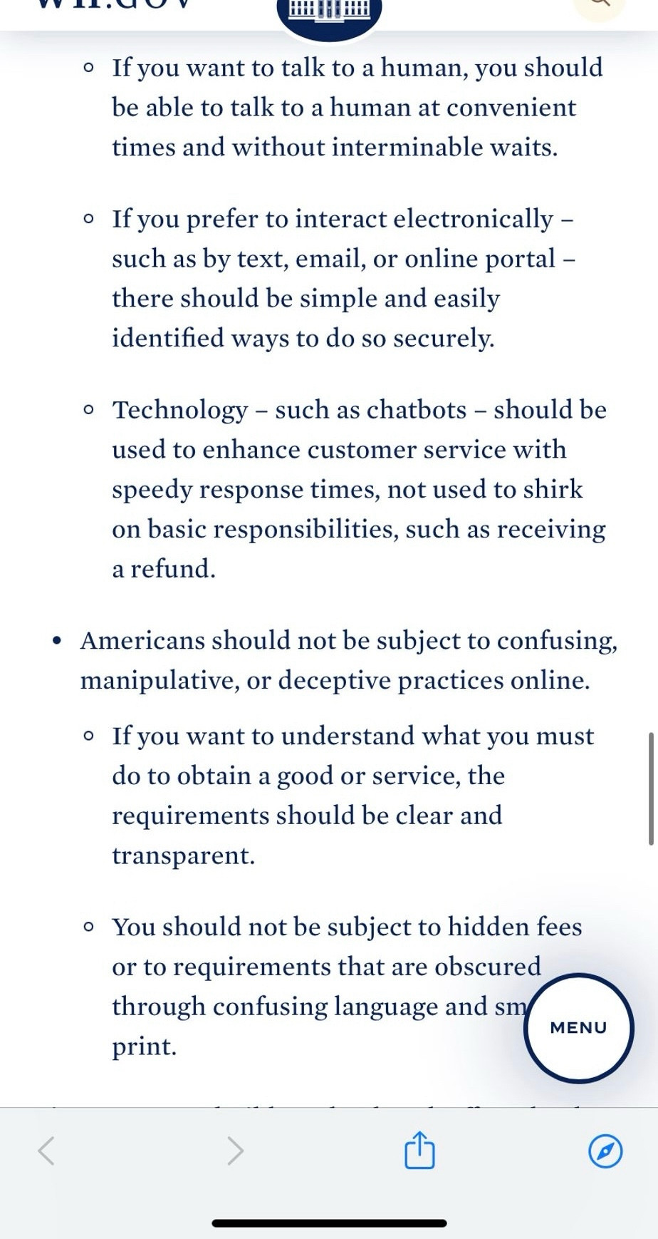 • If you want to talk to a human, you should be able to talk to a human at convenient times and without interminable waits.
• If you prefer to interact electronically - such as by text, email, or online portal - there should be simple and easily identified ways to do so securely.
• Technology - such as chatbots - should be used to enhance customer service with speedy response times, not used to shirk on basic responsibilities, such as receiving a refund.
• Americans should not be subject to confusing, manipulative, or deceptive practices online.
• If you want to understand what you must do to obtain a good or service, the requirements should be clear and transparent.
• You should not be subject to hidden fees or to requirements that are obscured through confusing language and small
print.