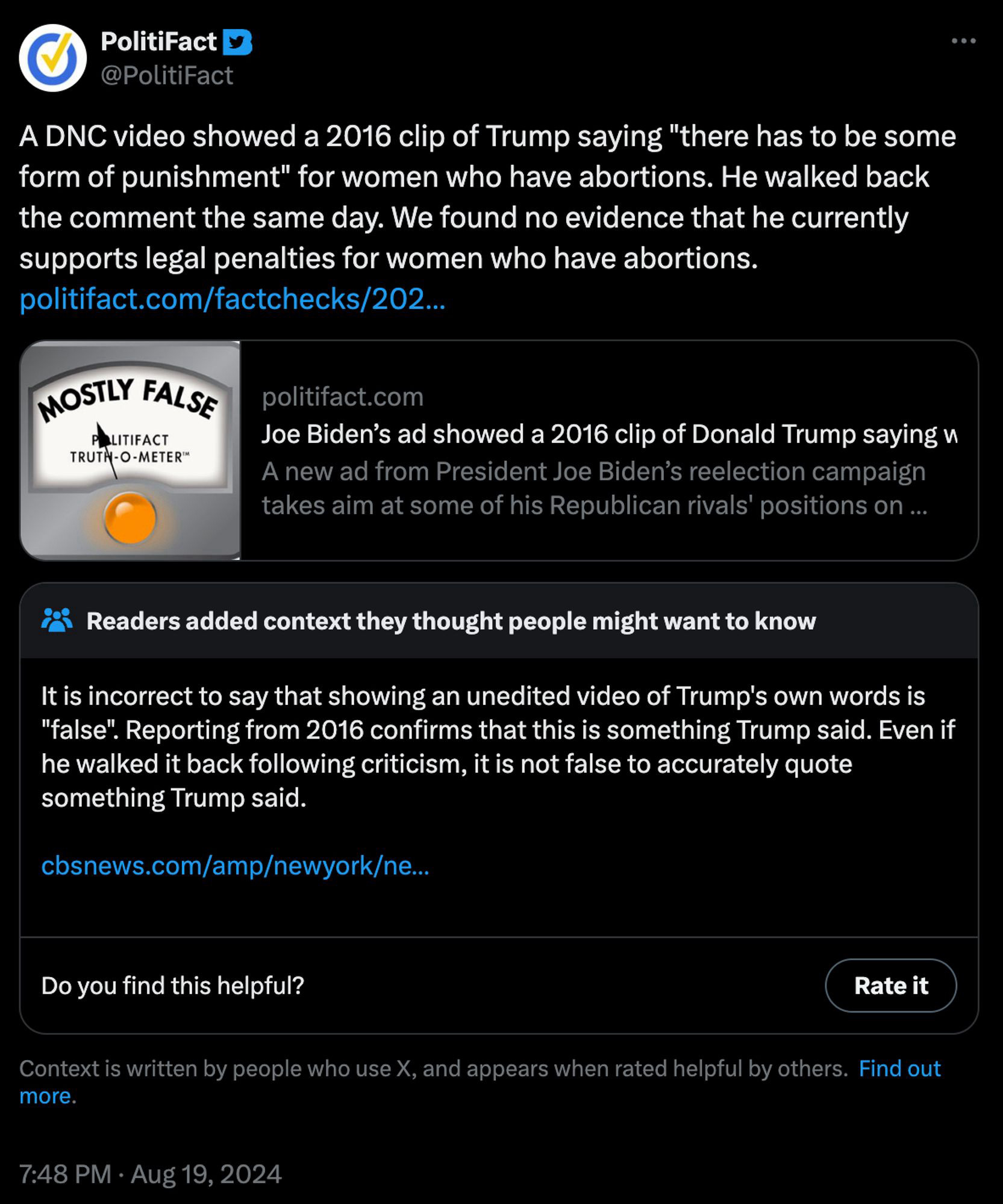 DNC video showed a 2016 clip of Trump saying "there has to be some form of punishment" for women who have abortions. He walked back the comment the same day. We found no evidence that he currently supports legal penalties for women who have abortions. 
MOSTLY FALSE
POLITIFACT
TRUTH-O-METER

Joe Biden's ad showed a 2016 clip of Donald Trump saying (cuts off)A new ad from President Joe Biden's reelection campaign takes aim at some of his Republican rivals' positions on (cuts off)
Fact check of politifact:
Readers added context they thought people might want to know:
It is incorrect to say that showing an unedited video of Trump's own words is “false". Reporting from 2016 confirms that this is something Trump said. Even if he walked it back following criticism, it is not false to accurately quote something Trump said.