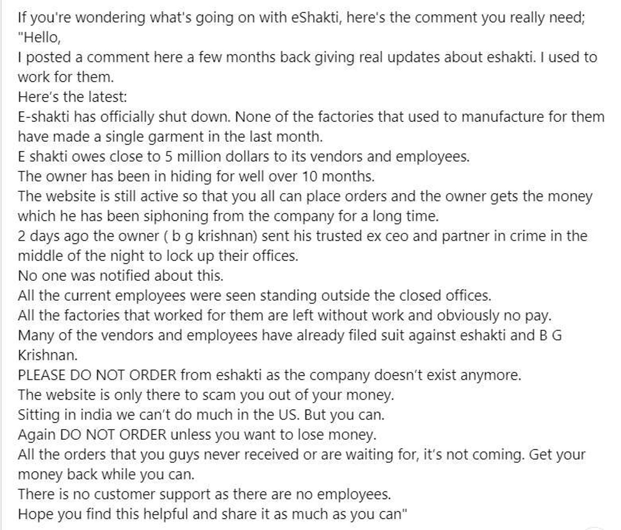 If you're wondering what's going on with eShakti, here's the comment you really need;
"Hello,
I posted a comment here a few months back giving real updates about eshakti. I used to work for them.
Here's the latest:
E-shakti has officially shut down. None of the factories that used to manufacture for them have made a single garment in the last month.
E shakti owes close to 5 million dollars to its vendors and employees.
The owner has been in hiding for well over 10 months.
The website is still active so that you all can place orders and the owner gets the money which he has been siphoning from the company for a long time.
2 days ago the owner (b g krishnan) sent his trusted ex ceo and partner in crime in the middle of the night to lock up their offices.
No one was notified about this.
All the current employees were seen standing outside the closed offices.
All the factories that worked for them are left without work and obviously no pay.
Many of the vendors and employees have already fi