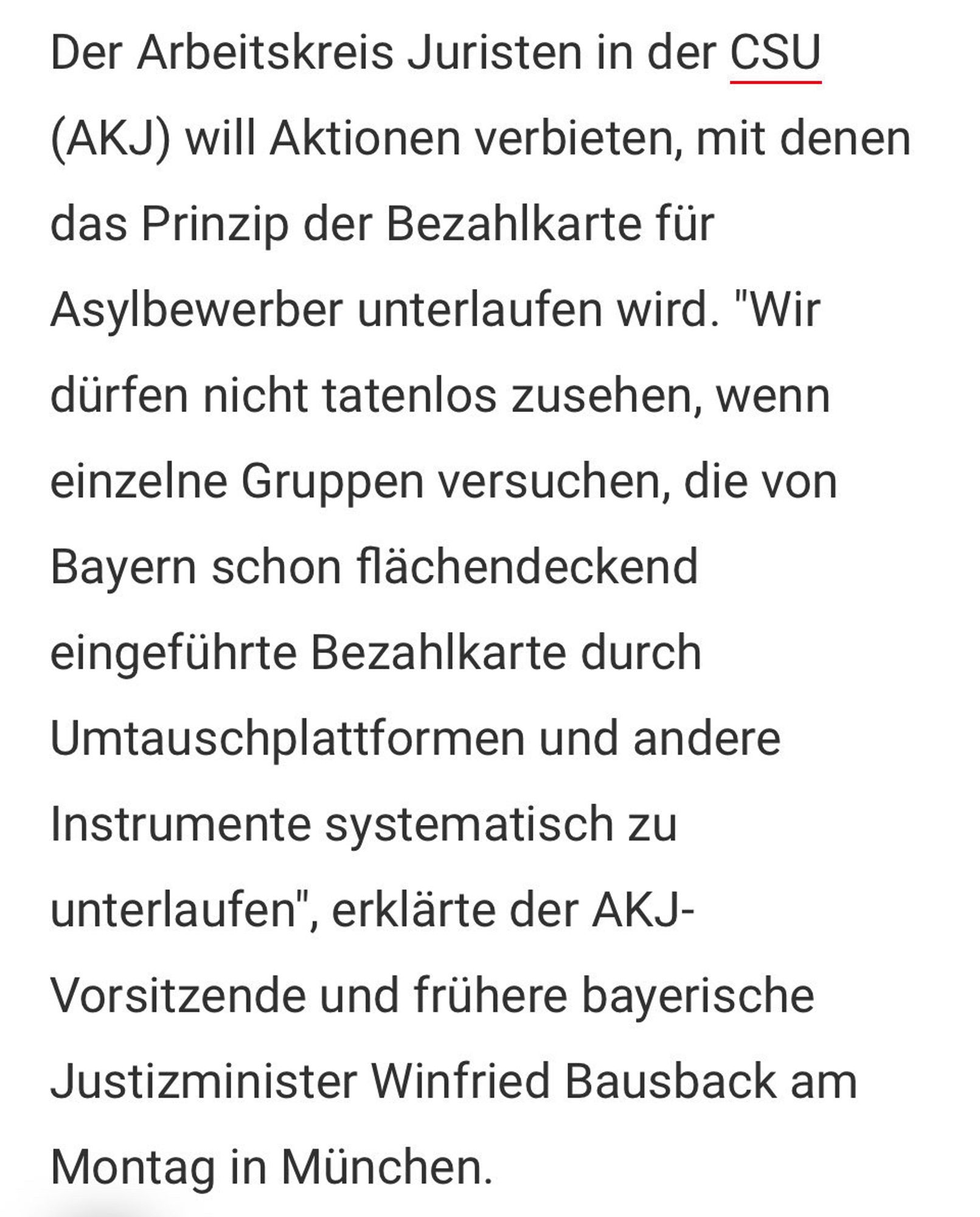 Der Arbeitskreis Juristen in der CSU (AKJ) will Aktionen verbieten, mit denen das Prinzip der Bezahlkarte für Asylbewerber unterlaufen wird. "Wir dürfen nicht tatenlos zusehen, wenn einzelne Gruppen versuchen, die von Bayern schon flächendeckend eingeführte Bezahlkarte durch Umtauschplattformen und andere Instrumente systematisch zu unterlaufen", erklärte der AKJ-
Vorsitzende und frühere bayerische Justizminister Winfried Bausback am
Montag in München.