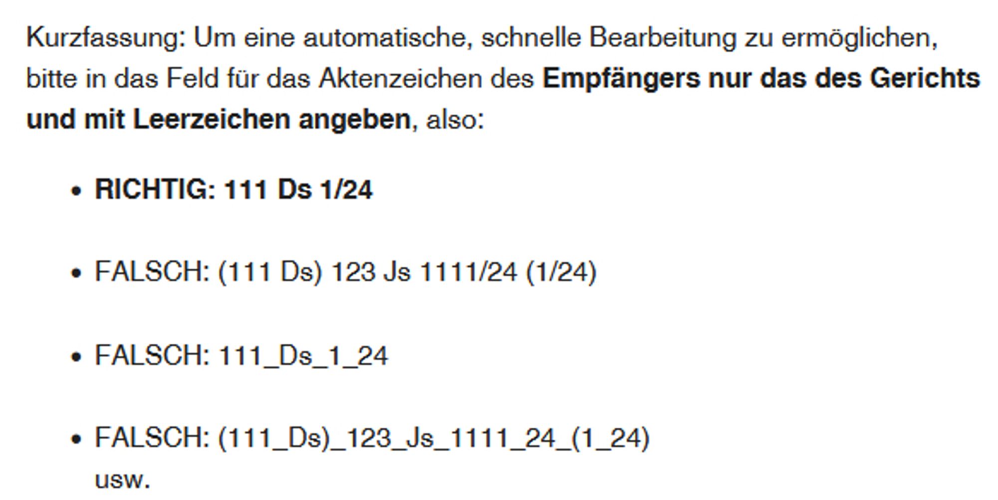 Kurzfassung: Um eine automatische, schnelle Bearbeitung zu ermöglichen, bitte in das Feld für das Aktenzeichen des Empfängers nur das des Gerichts und mit Leerzeichen angeben, also:

    RICHTIG: 111 Ds 1/24
     
    FALSCH: (111 Ds) 123 Js 1111/24 (1/24)
     
    FALSCH: 111_Ds_1_24
      
    FALSCH: (111_Ds)_123_Js_1111_24_(1_24)
    usw.