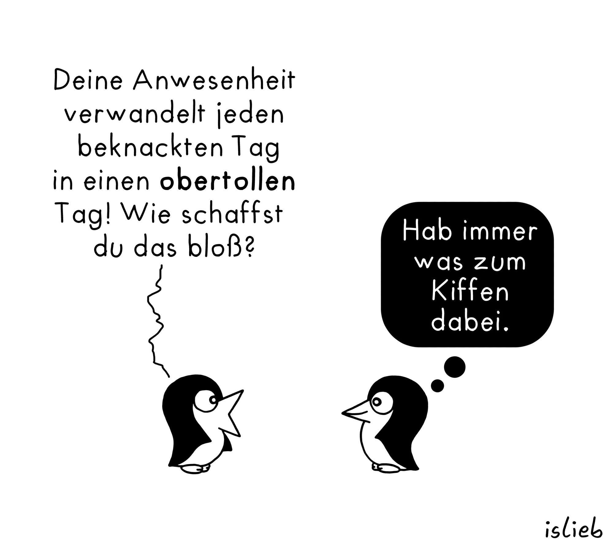 Pinguin-Comic. Zwei befreundete Pinguine unterhalten sich. Der erste Pinguin sagt: "Deine Anwesenheit verwandelt jeden beknackten Tag in einen obertollen Tag. Wie schaffst du das bloß?" Der andere Pinguin lächelt und denkt: "Hab immer was zum Kiffen dabei."