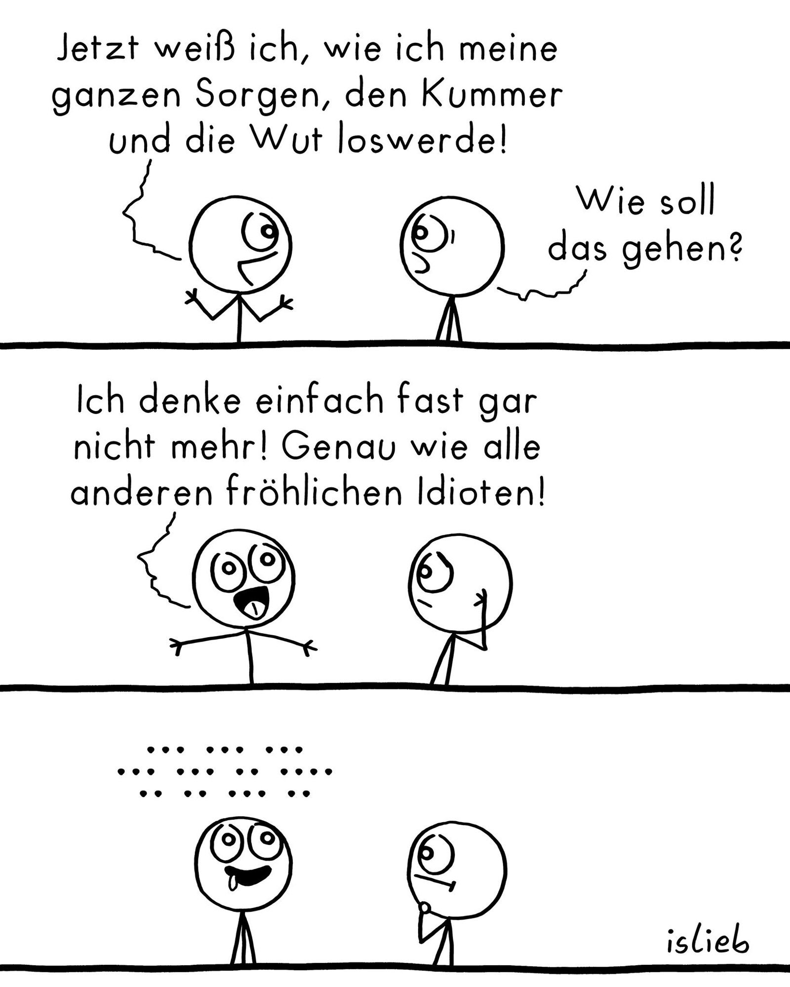 Comic.
Figur 1: Jetzt weiß ich, wie ich meine ganzen Sorgen, den Kummer und die Wut loswerde!
Figur 2: Wie soll das gehen?
Figur 1: Ich denke einfach fast gar nicht mehr! Genau wie alle anderen fröhlichen Idioten!