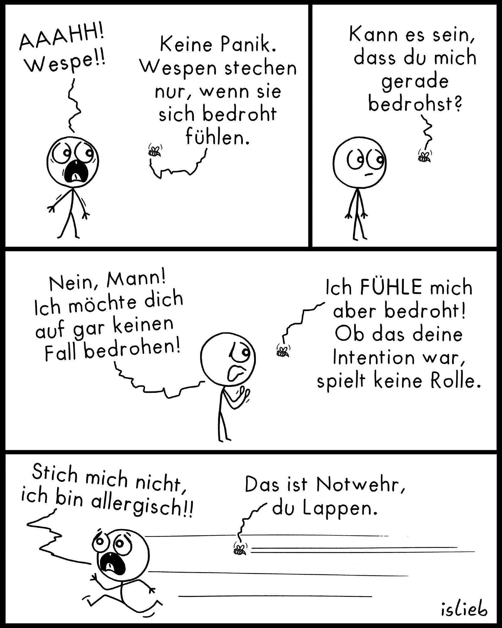 Krakel-Comic. Ein Mensch ruft entsetzt: "Ah! Wespe!" Die Wespe antwortet: "Keine Panik. Wespen stechen nur, wenn sie sich bedroht fühlen - kann es sein, dass du mich gerade bedrohst?" Der Mensch versichert der Wespe: "Nein, Mann! Ich möchte dich auf gar keinen Fall bedrohen!" "Ich fühle mich aber bedroht", sagt die Wespe. "Ob das deine Intention war, spielt keine Rolle." Der Mensch ergreift die Flucht und schreit beim Wegrennen: "Stich mich nicht, ich bin allergisch!" Die Wespe nimmt die Verfolgung auf und sagt: "Das ist Notwehr, du Lappen."