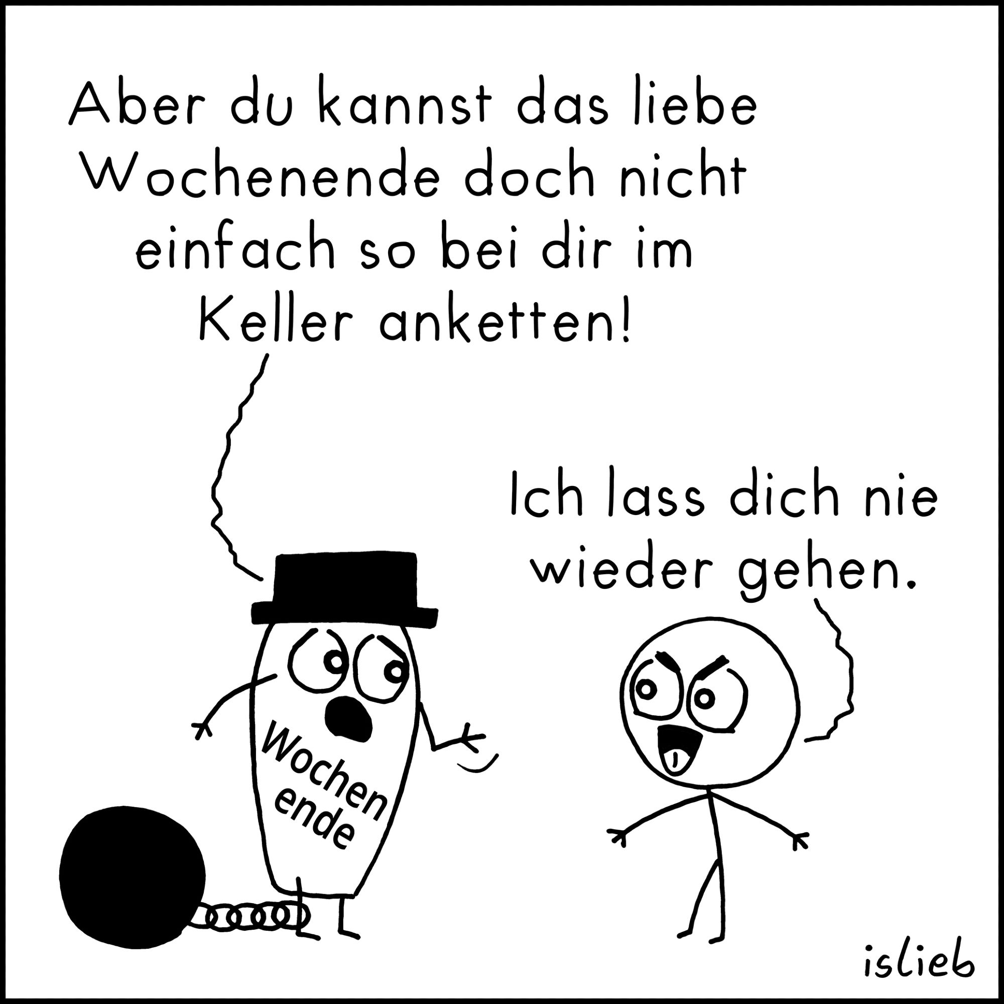 Comic. Wochenende, angekettet im Keller: "Aber du kannst das liebe Wochenende doch nicht einfach so bei dir im Keller anketten!"
Figur: "Ich lass dich nie wieder gehen."