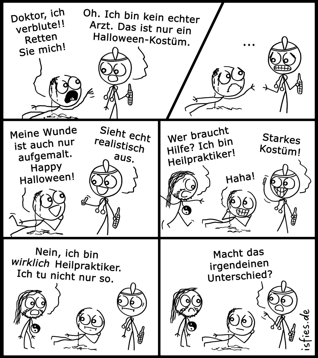 Comic. Ein auf dem Boden kriechender Mann ruft „Doktor, ich verblute!! Retten Sie mich!“ Der Angesprochene antwortet „Oh. Ich bin kein echter Arzt. Das ist nur ein Halloween-Kostüm.“ Beide schauen sich einen Moment lang schweigend an. Der Patient entgegnet fröhlich „Meine Wunde ist auch nur aufgemalt. Happy Halloween!“, der Arzt nickt anerkennend „Sieht echt realistisch aus.“ Ein weiterer Mann kommt hinzugestürmt und ruft „Wer braucht Hilfe? Ich bin Heilpraktiker!“, die beiden anderen lachen nur und beglückwünschen „Starkes Kostüm!“. Der Hinzugekommene antwortet irritiert „Nein, ich bin wirklich Heilpraktiker. Ich tu nicht nur so.“ Der Arzt fragt „Macht das irgendeinen Unterschied?“ | Bildbeschreibung von @Studikatze.