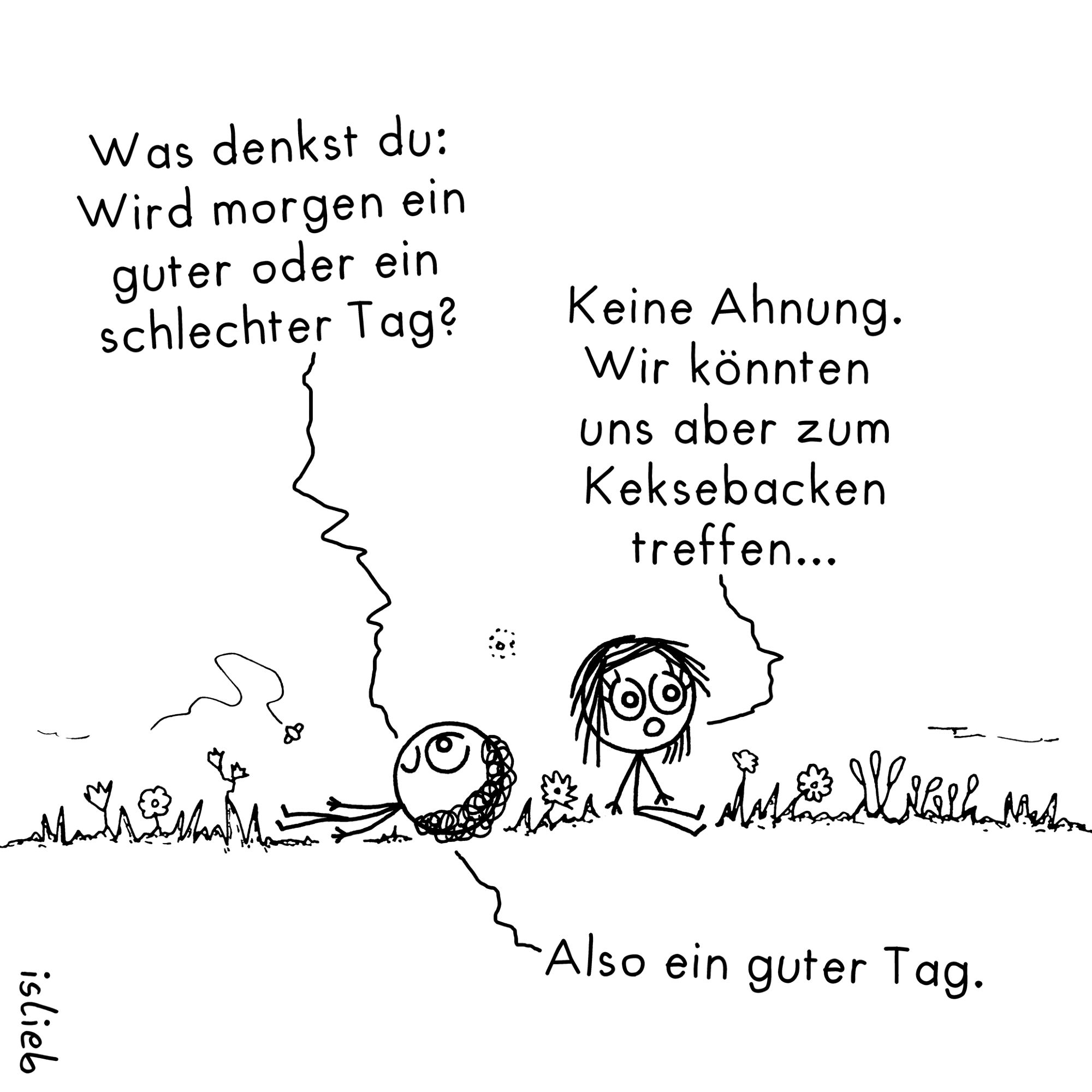 Comic. Zwei Figuren sitzen im Gras.
Figur eins: "Was denkst du: Wird morgen ein guter oder ein schlechter Tag?"
Figur zwei: "Keine Ahnung. Wir könnten uns aber zum Keksebacken treffen."
Figur eins: "Also ein guter Tag."