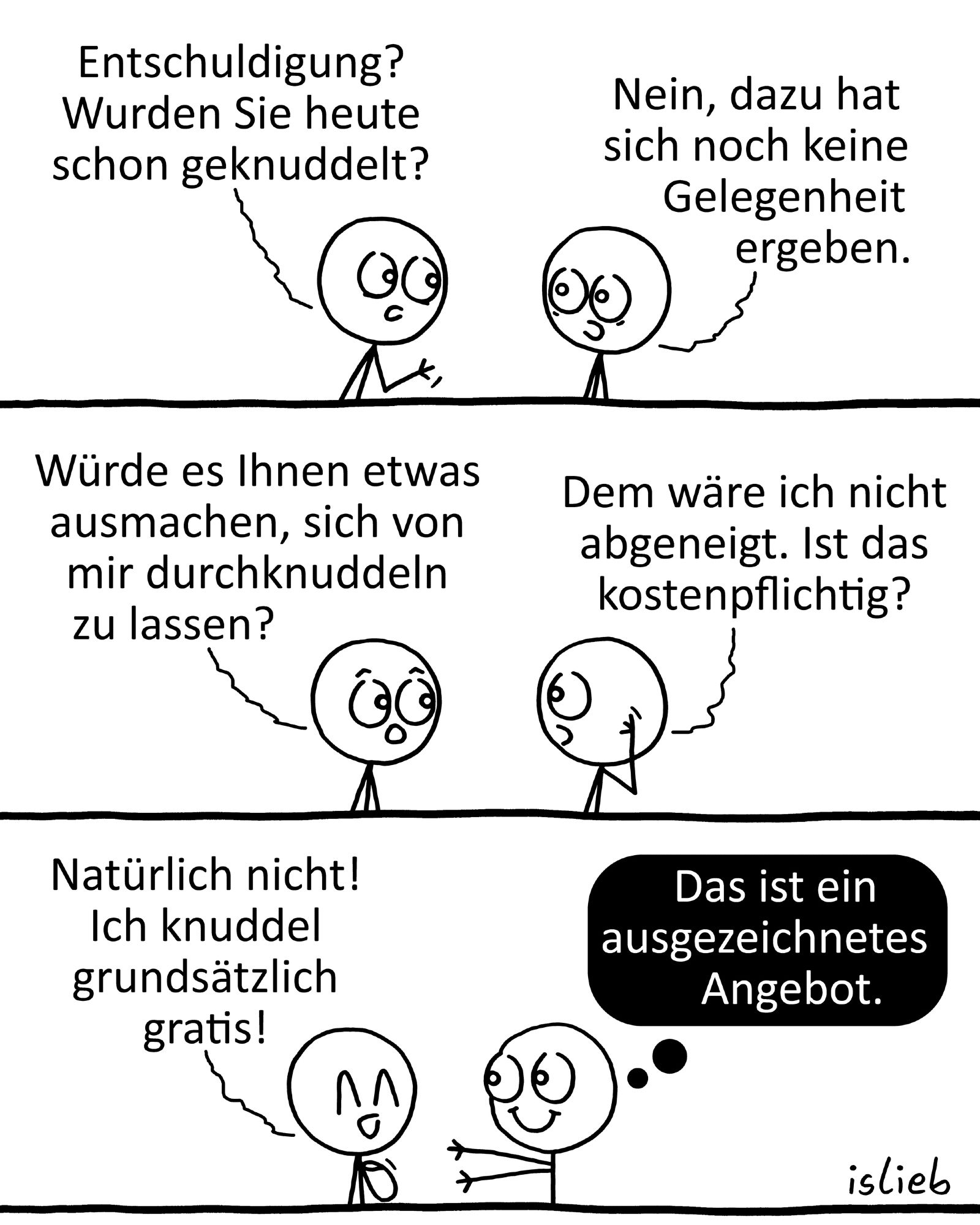 Comic. Figur 1: "Entschuldigung? Wurden Sie heute schon geknuddelt?" Figur 2: "Nein, dazu hat sich noch keine Gelegenheit ergeben." Figur 1: "Würde es Ihnen etwas ausmachen, sich von mir durchknuddeln zu lassen?" Figur 2: "Dem wäre ich nicht abgeneigt. Ist das kostenpflichtig?" Figur 1: "Natürlich nicht! Ich knuddel grundsätzlich gratis!" Figur 2 streckt die Arme aus und denkt: "Das ist ein ausgezeichnetes Angebot."