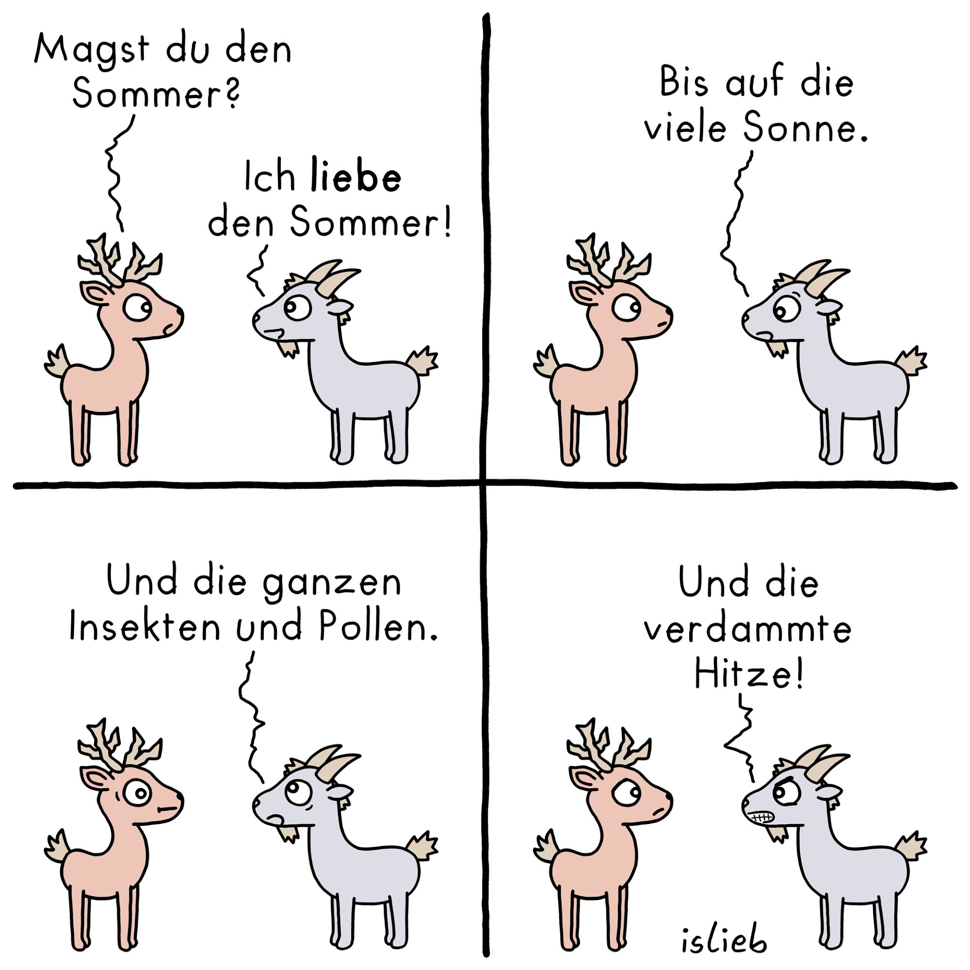 Ein Tier-Comic, Hirsch und Ziege unterhalten sich. Fragt der Hirsch: "Magst du den Sommer?" Ziege antwortet: "Ich liebe den Sommer! Bis auf die viele Sonne. Und die ganzen Insekten und Pollen. Und die verdammte Hitze!"