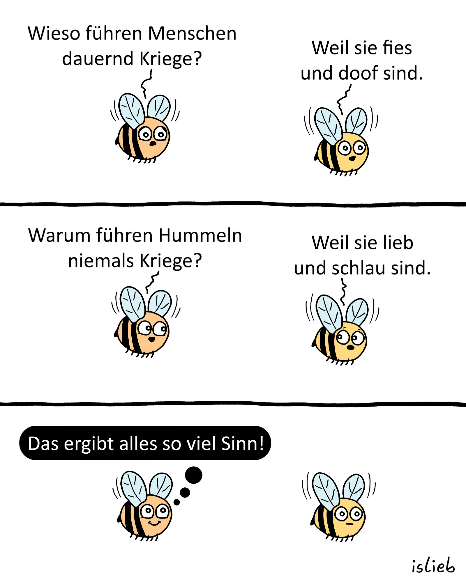 Hummel-Comic, zwei Hummeln fliegen durch die Gegend. Hummel zwei fragt: "Wieso führen Menschen dauernd Kriege?" Hummel eins antwortet: "Weil sie fies und doof sind." Hummel zwei fragt: "Warum führen Hummeln niemals Kriege?" Hummel eins antwortet: "Weil sie lieb und schlau sind." Hummel zwei freut sich und denkt: "Das ergibt alles so viel Sinn!"