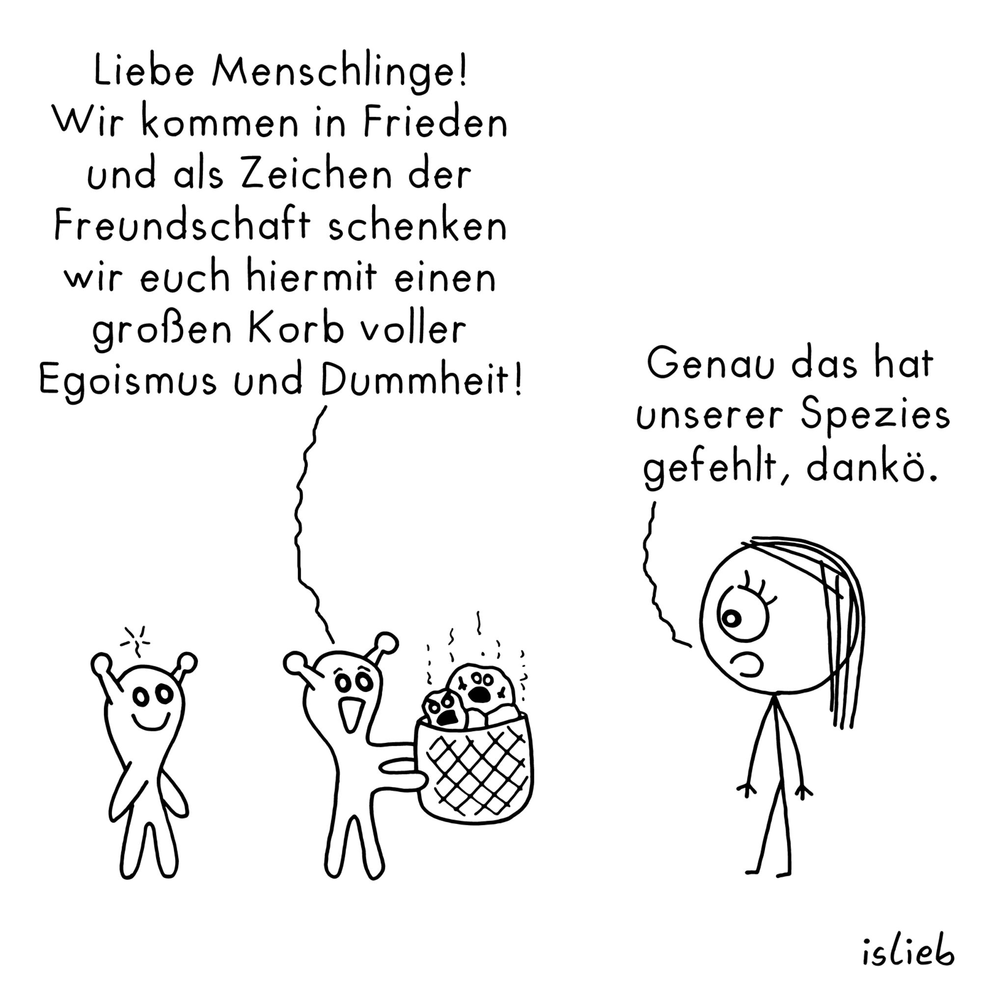 Comic. Zwei fröhliche Aliens begegnen einer Frau. Ein Alien hält ihr einen Korb entgegen und erklärt: "Liebe Menschlinge! Wir kommen in Frieden und als Zeichen der Freundschaft schenken wir euch hiermit einen großen Korb voller Egoismus und Dummheit!" Darauf die Frau: "Genau das hat unserer Spezies gefehlt, dankö."