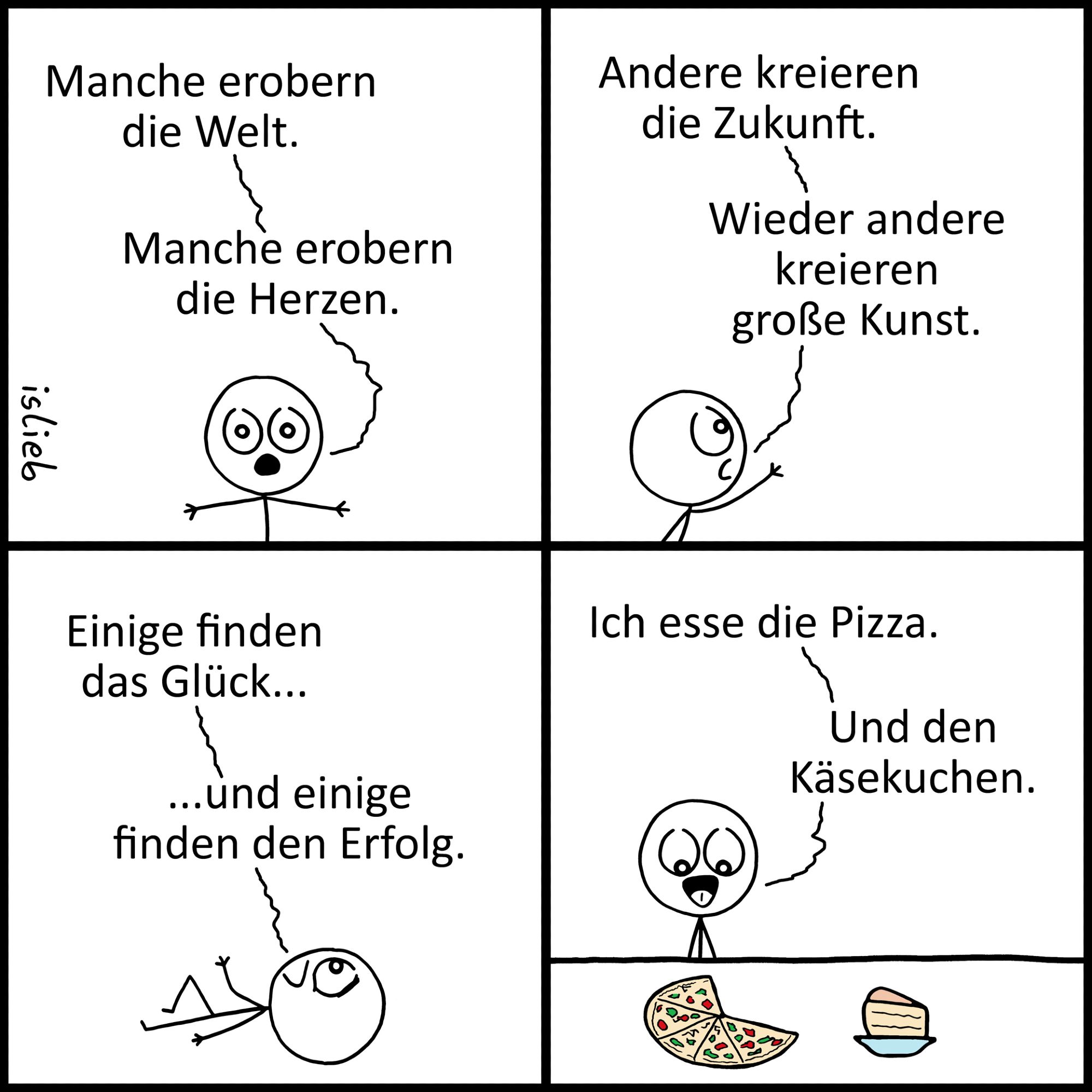 Comic. Eine kleine Figur philosophiert: "Manche erobern die Welt. Manche erobern die Herzen. Andere kreieren die Zukunft. Wieder andere kreieren große Kunst. Einige finden das Glück - und einige finden den Erfolg. Ich esse die Pizza. Und den Käsekuchen." Die Figur schaut glücklich auf ihre Pizza, daneben steht ein großes Kuchenstück.