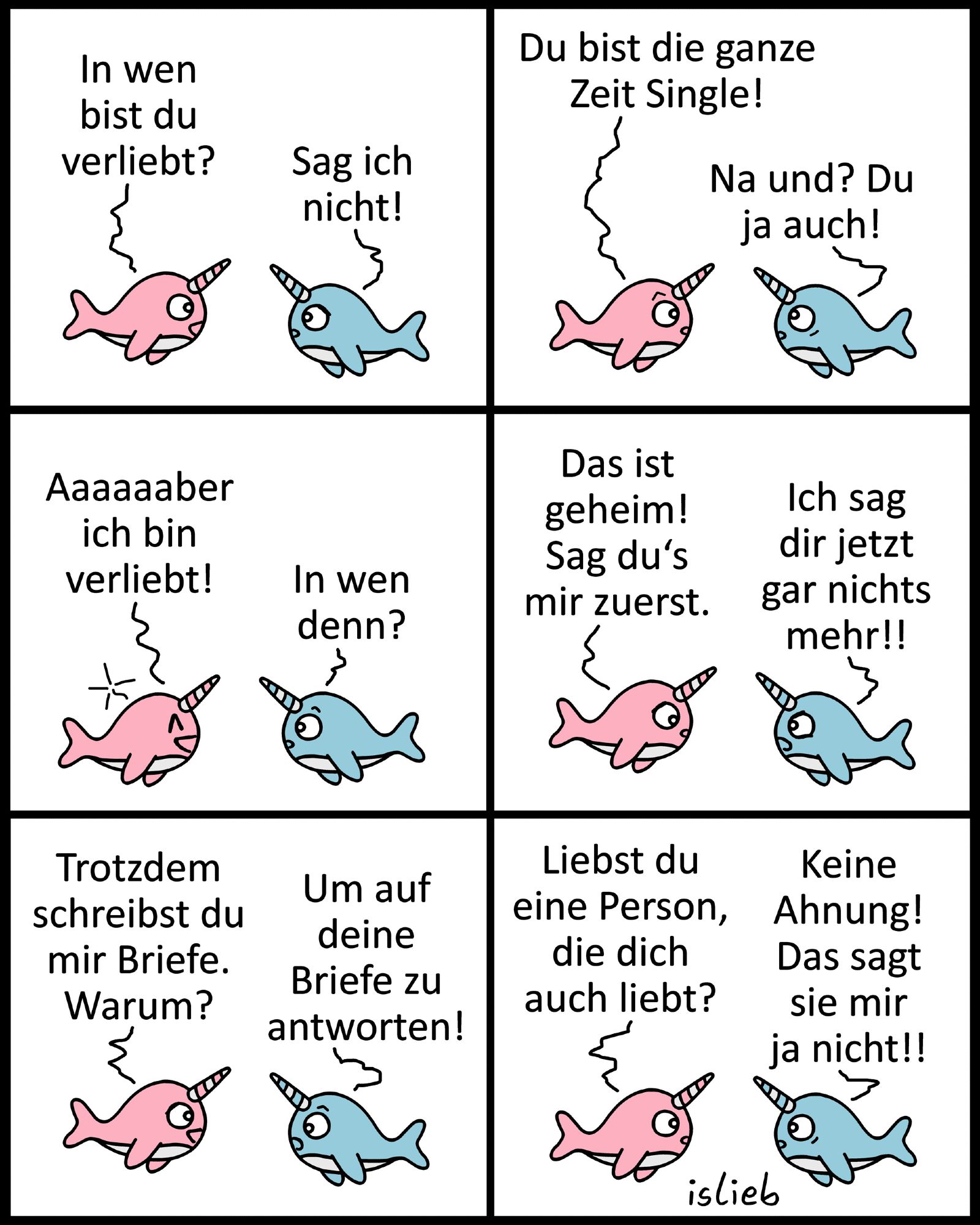 Comic. Ein pinker und ein blauer Narwal reden miteinander. Der Pinke fragt „In wen bist du verliebt?“ Er bekommt als Antwort „Sag ich nicht!“. Der Pinke meint „Du bist die ganze Zeit Single!“, der Blaue antwortet „Na und? Du ja auch!“. Der Pinke grinst „Aaaaaaber ich bin verliebt!“, der Blaue ist neugierig „In wen denn?“. Der Pinke sagt „Das ist geheim! Sag du’s mir zuerst.“ Doch der Blaue wird wütend „Ich sag die jetzt gar nichts mehr!!“. Der pinke Narwal erwidert „Trotzdem schreibst du mir Briefe. Warum?“, der Blaue erklärt „Um auf deine Briefe zu antworten!“. Der Pinke fragt „Liebst du eine Person, die dich auch liebt?“, der Blaue antwortet „Keine Ahnung! Das sagt sie mir ja nicht!!“ | Bildbeschreibung von @Studikatze