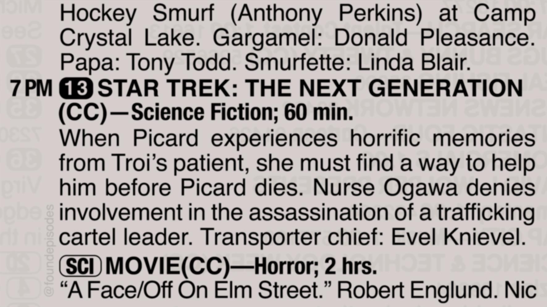 A partial clipping from an old TV Guide reads as follows:

Hockey Smurf (Anthony Perkins) at Camp Crystal Lake. Gargamel: Donald Pleasance. Papa: Tony Todd. Smurfette: Linda Blair.

7 PM channel 13 STAR TREK: THE NEXT GENERATION
(CC)—Science Fiction; 60 min.
When Picard experiences horrific memories from Troi’s patient, she must find a way to help him before Picard dies. Nurse Ogawa denies involvement in the assassination of a trafficking cartel leader. Transporter chief: Evel Knievel.

[SCI] MOVIE(CC)—Horror; 2 hrs.
“A Face/Off On Elm Street.” Robert Englund. Nic