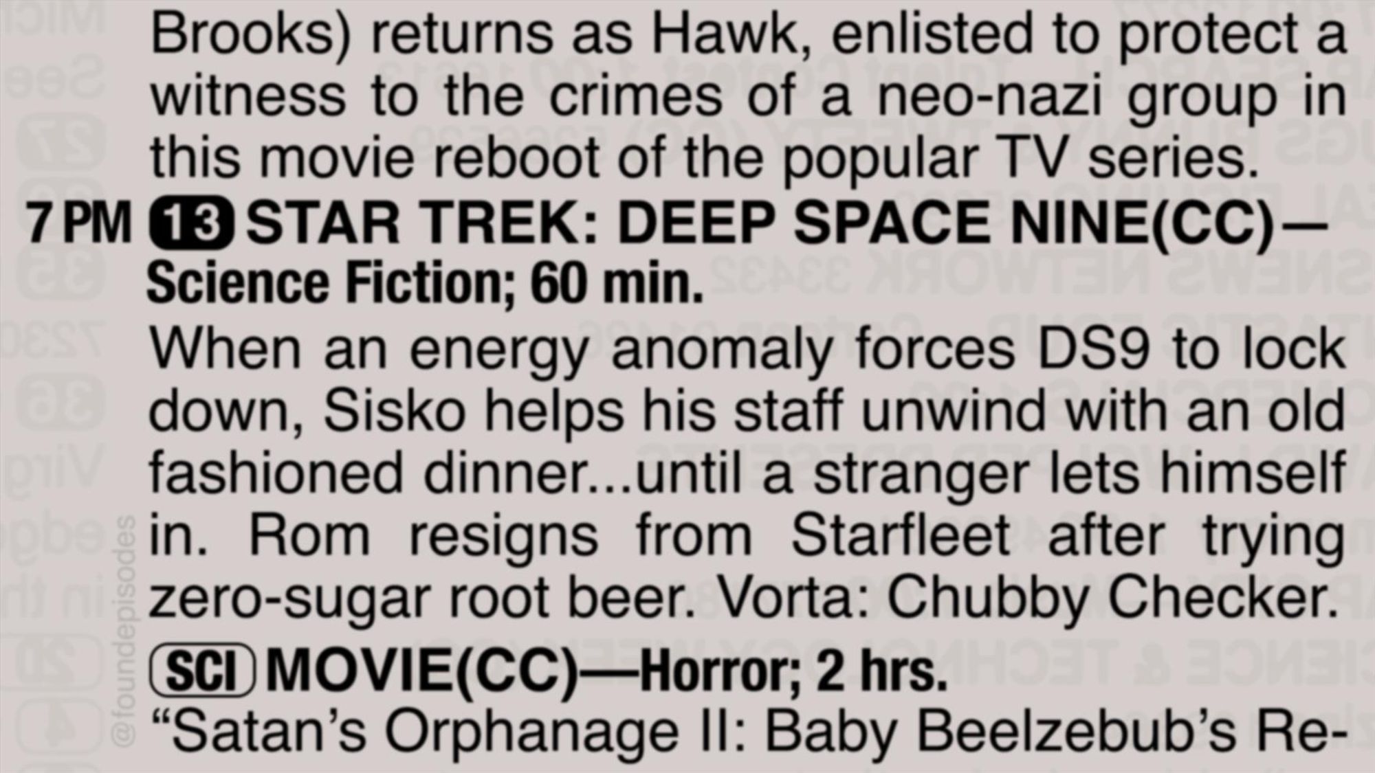 A partial clipping from an old TV Guide reads as follows:

Brooks) returns as Hawk, enlisted to protect a witness to the crimes of a neo-nazi group in this movie reboot of the popular TV series.

7 PM channel 13 STAR TREK: DEEP SPACE NINE
When an energy anomaly forces DS9 to lock down, Sisko helps his staff unwind with an old fashioned dinner...until a stranger lets himself in. Rom resigns from Starfleet after trying zero-sugar root beer. Vorta: Chubby Checker.

[SCI] MOVIE(CC)—Horror; 2 hrs.
“Satan’s Orphanage II: Baby Beelzebub’s Re-