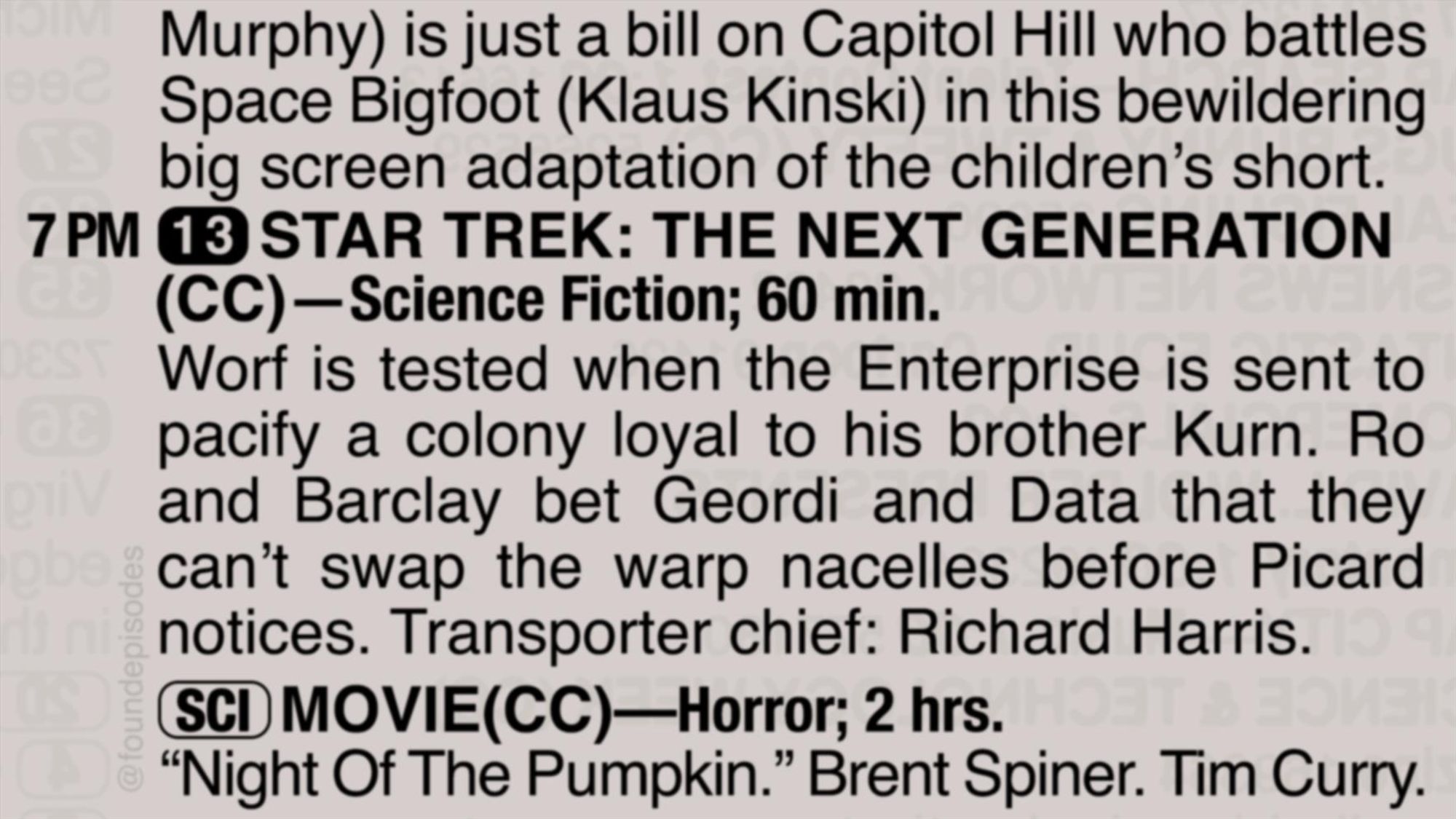 A partial clipping from an old TV Guide reads as follows:

Murphy) is just a bill on Capitol Hill who battles Space Bigfoot (Klaus Kinski) in this bewildering big screen adaptation of the children’s short.

7 PM channel 13 STAR TREK: THE NEXT GENERATION
(CC)—Science Fiction; 60 min.
Worf is tested when the Enterprise is sent to pacify a colony loyal to his brother Kurn. Ro and Barclay bet Geordi and Data that they can’t swap the warp nacelles before Picard notices. Transporter chief: Richard Harris.

[SCI] MOVIE(CC)—Horror; 2 hrs.
“Night Of The Pumpkin.” Brent Spiner. Tim Curry.