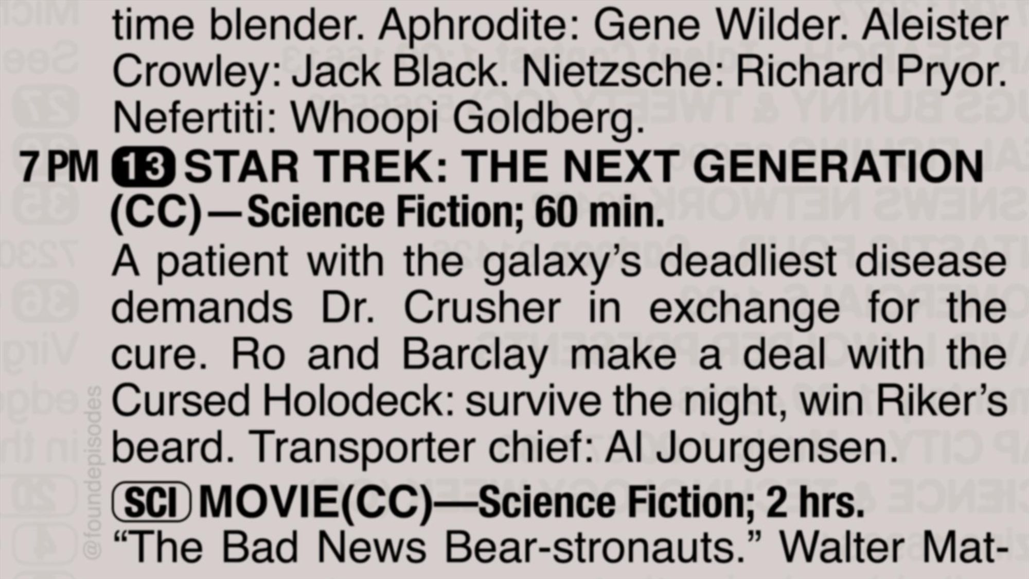 A partial clipping from an old TV Guide reads as follows:

time blender. Aphrodite: Gene Wilder. Aleister Crowley: Jack Black. Nietzsche: Richard Pryor. Nefertiti: Whoopi Goldberg.

7 PM channel 13 STAR TREK: THE NEXT GENERATION
(CC)—Science Fiction; 60 min.

A patient with the galaxy’s deadliest disease demands Dr. Crusher in exchange for the cure. Ro and Barclay make a deal with the Cursed Holodeck: survive the night, win Riker’s beard. Transporter chief: Al Jourgensen.

[SCI] MOVIE(CC)—Science Fiction; 2 hrs.
“The Bad News Bear-stronauts.” Walter Mat-