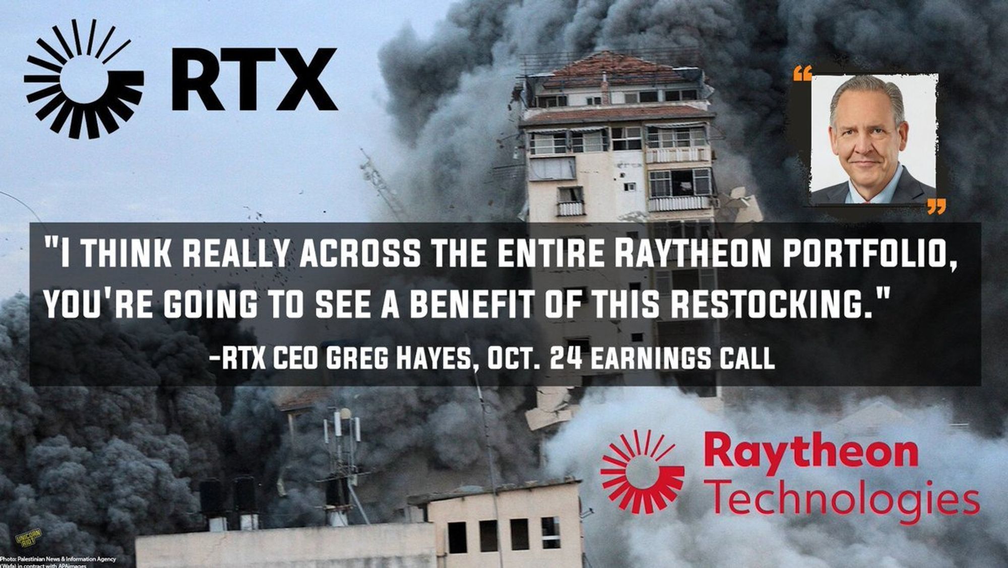 Logos of RTX and its subsidiary Raytheon shown against the backdrop of an apartment building being obliterated by Israeli bombs in Gaza. RTX is shown in top left corner in black font against clear sky, Raytheon logo is shown in red font against a gray explosion or dust cloud near the bottom of the tower in the midst of collapsing under bombs. Both company logos feature the same symbol next to their respective names - it looks like a circular 'loading bar' made up of spaced-apart lines which get thicker in a descending counterclockwise direction.

The top right corner of the image shows RTX CEO Greg Hayes, an older white man in a suit with slicked back grey hair in a typical executive headshot photo. Below his image and faded over the image of the Gaza bombing is the quote:

"I think really across the entire Raytheon portfolio, 
you're going to see a benefit of this restocking."     
                   -RTX CEO Greg Hayes, Oct. 24 earnings call