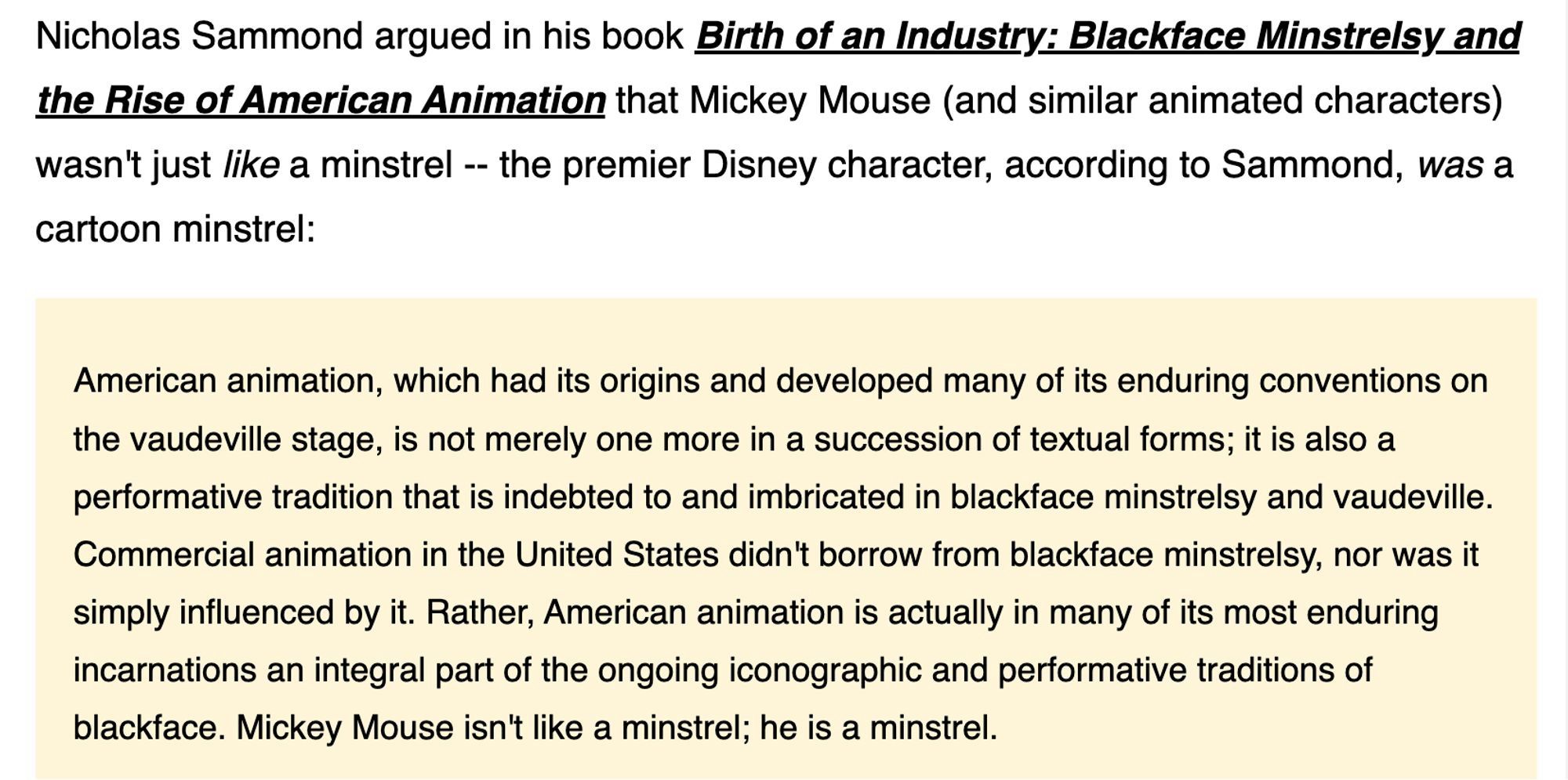 Nicholas Sammond argued in his book Birth of an Industry: Blackface Minstrelsy and the Rise of American Animation that Mickey Mouse (and similar animated characters) wasn't just like a minstrel - the premier Disney character, according to Sammond, was a cartoon minstrel:
American animation, which had its origins and developed many of its enduring conventions on the vaudeville stage, is not merely one more in a succession of textual forms; it is also a performative tradition that is indebted to and imbricated in blackface minstrelsy and vaudeville.
Commercial animation in the United States didn't borrow from blackface minstrelsy, nor was it simply influenced by it. Rather, American animation is actually in many of its most enduring incarnations an integral part of the ongoing iconographic and performative traditions of blackface. Mickey Mouse isn't like a minstrel; he is a minstrel.