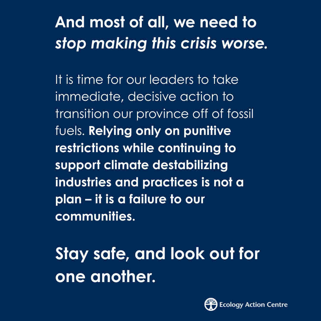 And most of all, we need to stop making this crisis worse.
It is time for our leaders to take immediate, decisive action to transition our province off of fossil fuels. Relying only on punitive restrictions while continuing to support climate destabilizing industries and practices is not a plan - it is a failure to our communities.
Stay safe, and look out for one another.
Ecology Action Centre