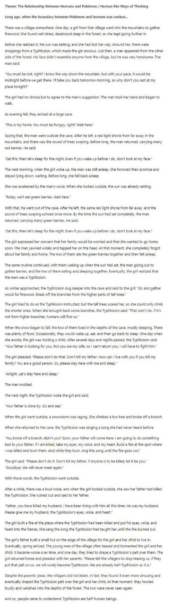 Theme: The Relationship Between Humans and Pokémon / Human-like Ways of Thinking

Long ago, when the boundary between Pokemon and humans was unclear...
There was a village somewhere. One day, a girl from that village went into the mountains to gather firewood. She found well-dried, deadwood deep in the forest, so she kept going further in.
Before she realized it, the sun was setting, and she had lost her way. Around her, there were droppings from a Typhlosion, which made the girl anxious. Just then, a man appeared from the other side of the forest. His face didn't resemble anyone from the village, but he was very handsome. The man said:
"You must be lost, right? I know the way down the mountain, but with your pace, it would be midnight before we get there. I'll take you back tomorrow morning, so why don't you rest at my place tonight?"
The girl had no choice but to agree to the man's suggestion. The man took her hand and began to walk.
As evening fell, they arrived at a large cave.
This is my home. You must be hungry, right? Wait here.
Saying that, the man went outside the cave. After he left, a red light shone from far away in the mountains, and there was the sound of trees swaying. Before long, the man returned, carrying many red berries. He said:
*Eat this, then let's sleep for the night. Even if you wake up before I do, don't look at my face."
The next morning, when the girl woke up, the man was still asleep. She honored their promise and stayed lying down, waiting. Before long, she fell back asleep.
She was awakened by the man's voice. When she looked outside, the sun was already setting.
"Today, we'll eat green berries. Wait here."
With that, he went out of the cave. After he left, the same red light shone from far away, and the sound of trees swaying echoed once more. By the time the sun had set completely, the man returned, carrying many green berries. He said:
*Eat this, then let's sleep for the night. Even 