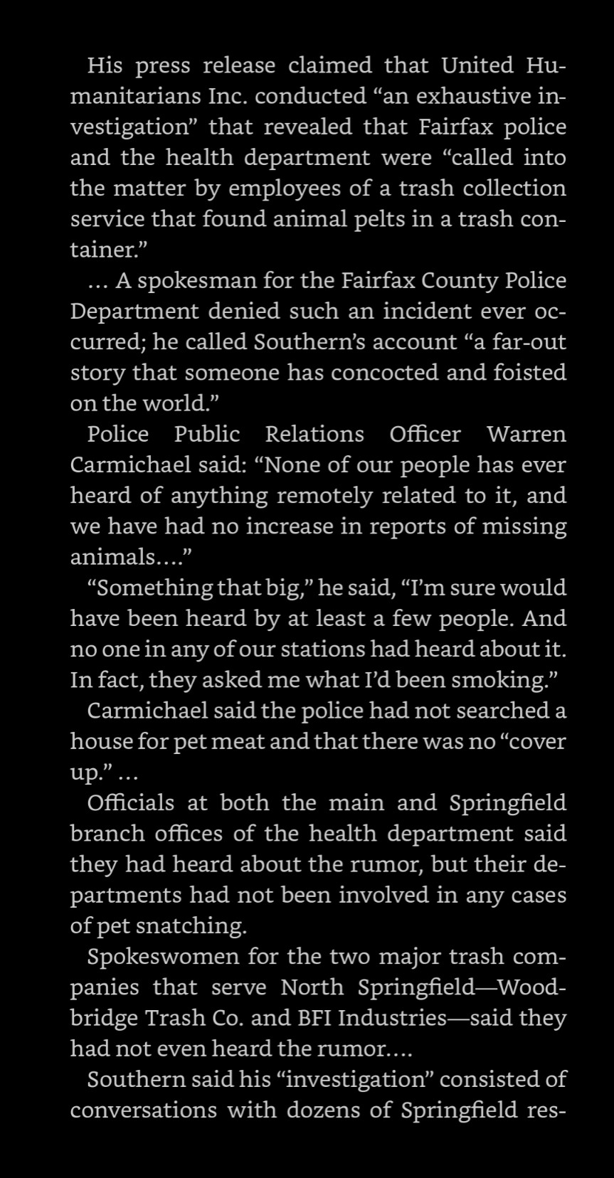 3/4 《His press release claimed that United Humanitarians Inc. conducted "an exhaustive investigation" that revealed that Fairfax police and the health department were "called into the matter by employees of a trash collection service that found animal pelts in a trash container."

A spokesman for the Fairfax County Police Department denied such an incident ever oc- curred; he called Southern's account "a far-out story that someone has concocted and foisted on the world."

Police Public Relations Officer Warren Carmichael said: "None of our people has ever heard of anything remotely related to it, and we have had no increase in reports of missing animals...."

"Something that big," he said, "I'm sure would have been heard by at least a few people. And no one in any of our stations had heard about it. In fact, they asked me what I'd been smoking."

Carmichael said the police had not searched a house for pet meat and that there was no "cover up."》