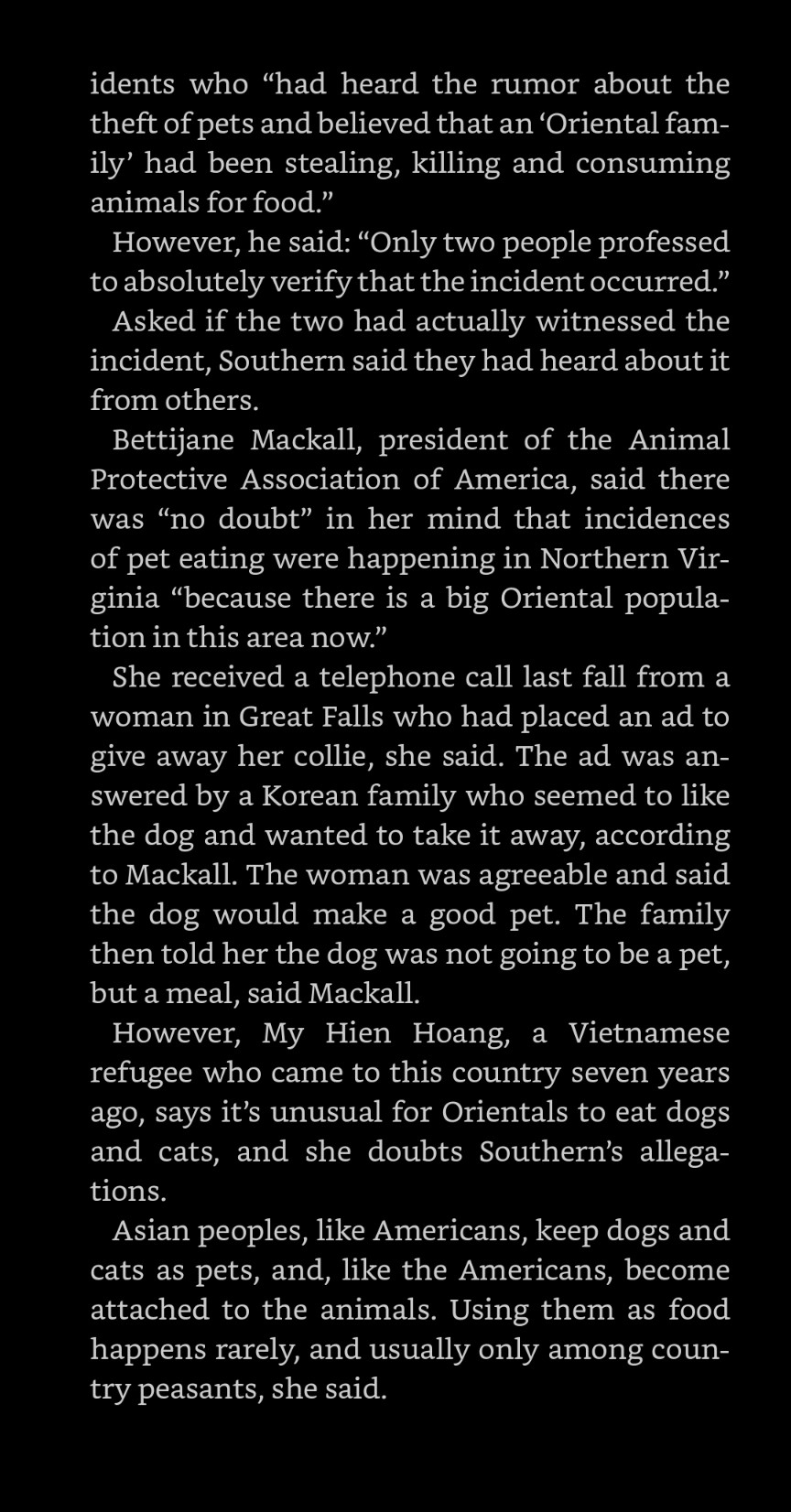 4/4《Bettijane Mackall, president of the Animal Protective Association of America, said there was "no doubt" in her mind that incidences of pet eating were happening in Northern Virginia "because there is a big Oriental population in this area now."

She received a telephone call last fall from a woman in Great Falls who had placed an ad to give away her collie, she said. The ad was answered by a Korean family who seemed to like the dog and wanted to take it away, according to Mackall. The woman was agreeable and said the dog would make a good pet. The family then told her the dog was not going to be a pet, but a meal, said Mackall.

However, My Hien Hoang, a Vietnamese refugee who came to this country seven years ago, says it's unusual for Orientals to eat dogs and cats, and she doubts Southern's allegations.

Asian peoples, like Americans, keep dogs and cats as pets, and, like the Americans, become attached to the animals…》