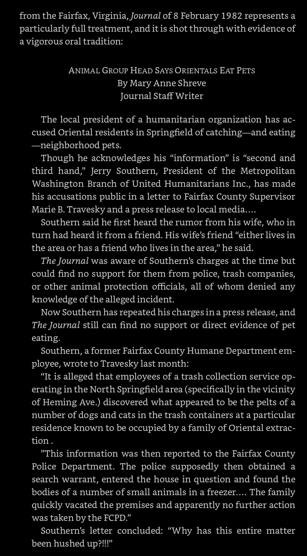 2/4: 《ANIMAL GROUP HEAD SAYS ORIENTALS EAT PETS By Mary Anne Shreve, Journal Staff Writer

The local president of a humanitarian organization has accused Oriental residents in Springfield of catching —and eating— neighborhood pets.

Though he acknowledges his “information” is "second and third hand," Jerry Southern, President of the Metropolitan Washington Branch of United Humanitarians Inc., has made his accusations public in a letter to Fairfax County Supervisor Marie B. Travesky and a press release to local media....

Southern said he first heard the rumor from his wife, who in turn had heard it from a friend. His wife's friend "either lives in the area or has a friend who lives in the area", he said.

The Journal was aware of Southern's charges at the time but could find no support for them from police, trash companies, or other animal protection officials, all of whom denied any knowledge of the alleged incident.》