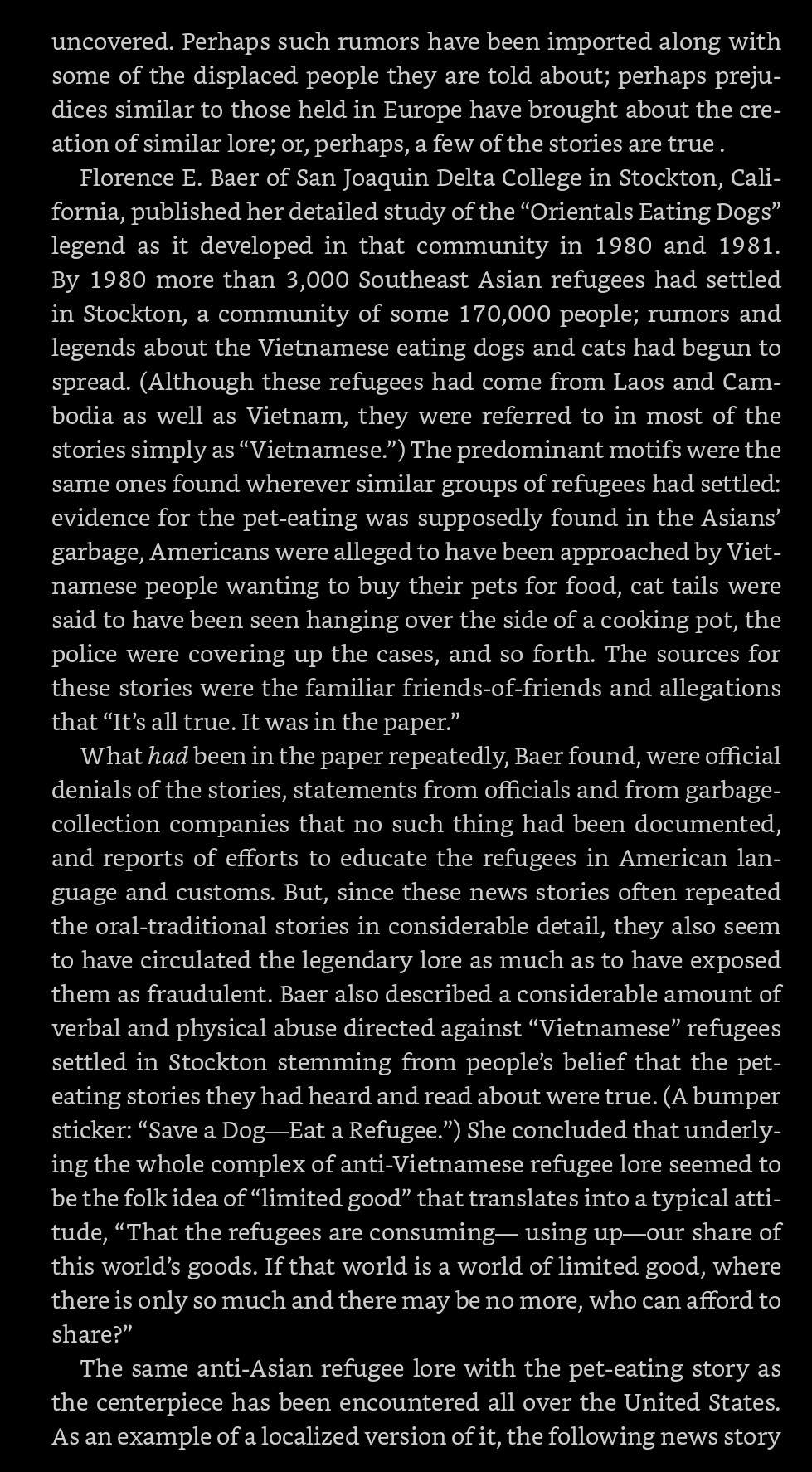 JHB's 1983 book THE CHOKING DOBERMAN, excerpt 1 of 4: 《The predominant motifs were the same ones found wherever similar groups of refugees had settled: evidence for the pet-eating was supposedly found in the Asians' garbage, Americans were alleged to have been approached by Vietnamese people wanting to buy their pets for food, cat tails were said to have been seen hanging over the side of a cooking pot, the police were covering up the cases, & so forth.

The sources for these stories were the familiar friends-of-friends & allegations that "It's all true. It was in the paper."

What had been in the paper repeatedly, Baer found, were official denials of the stories, statements from officials & from garbage-collection companies that no such thing had been documented, & reports of efforts to educate the refugees in American language & customs. But, since these news stories often repeated the oral-traditional stories in considerable detail, they also seem to have circulated the legend…》