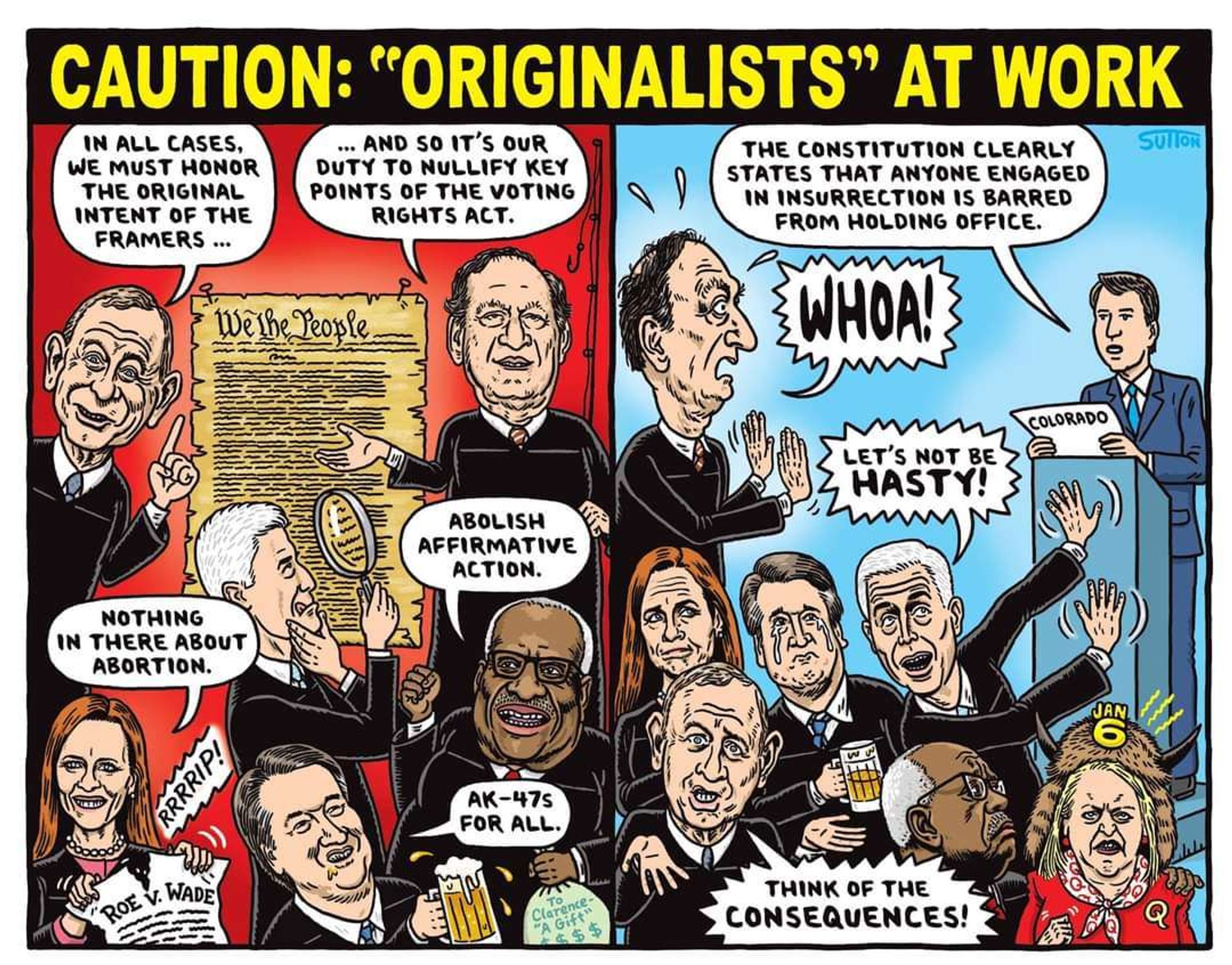 A Ward Sutton cartoon titled 《CAUTION: "ORIGINALISTS" AT WORK》
On the left side of a 2-panel cartoon, text balloons originating from various Supreme Court justices read
"IN ALL CASES, WE MUST HONOR THE ORIGINAL INTENT OF THE FRAMERS" (Robert's) 

"AND SO IT'S OUR DUTY TO NULLIFY KEY POINTS OF THE VOTING RIGHTS ACT."  (Alito) 

"ABOLISH AFFIRMATIVE ACTION" (Thomas) 

"AK-47s FOR ALL" (Kavanaugh) 

Amy Coney Barret tears up a document marked "ROE V. WADE", a sound-effect reading "RRRRIP!"

Gorsuch peers through a magnifying glass at the original document. 

On the right side, in panel 2: counsel labeled COLORADO argues before a podium: "THE CONSTITUTION CLEARLY STATES THAT ANYONE ENGAGED IN INSURRECTION IS BARRED FROM HOLDING OFFICE." 
Judges react:
"WHOA!"

"LET'S NOT BE HASTY!" 

"THINK OF THE CONSEQUENCES!"