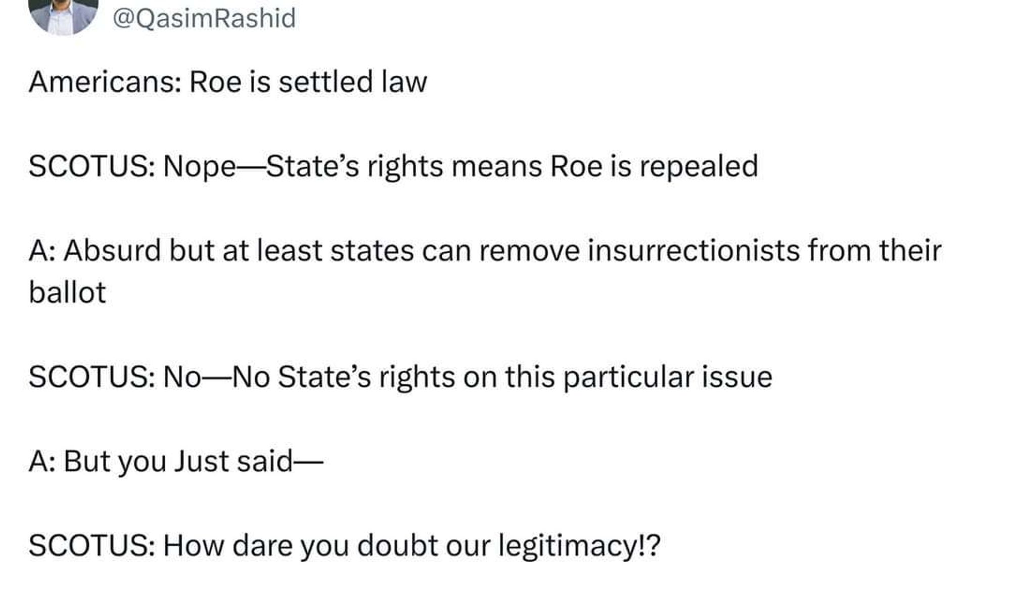 A tweet (sorry) by user @QasimRashid reads:

《Americans: Roe is settled law

SCOTUS: Nope-State's rights means Roe is repealed

A: Absurd but at least states can remove insurrectionists from their ballot

SCOTUS: No-No State's rights on this particular issue

A: But you Just said-

SCOTUS: How dare you doubt our legitimacy!?》