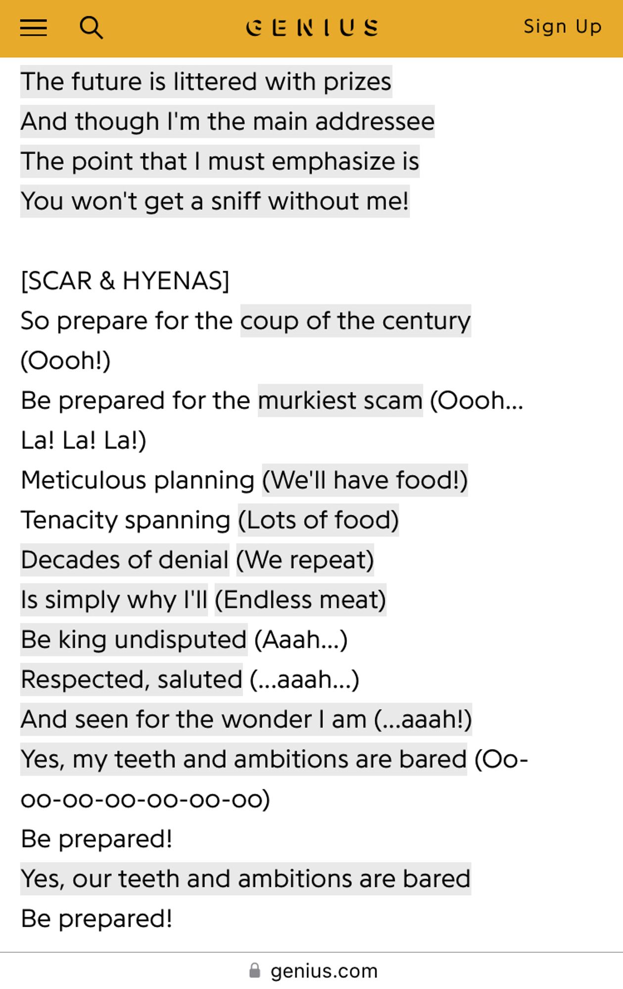 Genius.com showing the “Be Prepared” lyrics from Lion King:
“The future is littered with prizes
And though I'm the main addressee
The point that I must emphasize is
You won't get a sniff without me! 
[SCAR & HYENAS]
So prepare for the coup of the century (Oooh!)
Be prepared for the murkiest scam (Oooh... La! La! La!)
Meticulous planning (We'll have food!)
Tenacity spanning (Lots of food)
Decades of denial (We repeat)
Is simply why I'll (Endless meat)
Be king undisputed (Aaah...)
Respected, saluted (...aaah...)
And seen for the wonder I am (...aaah!)
Yes, my teeth and ambitions are bared (Oo-oo-oo-oo-oo-oo-oo)
Be prepared!
Yes, our teeth and ambitions are bared
Be prepared!”