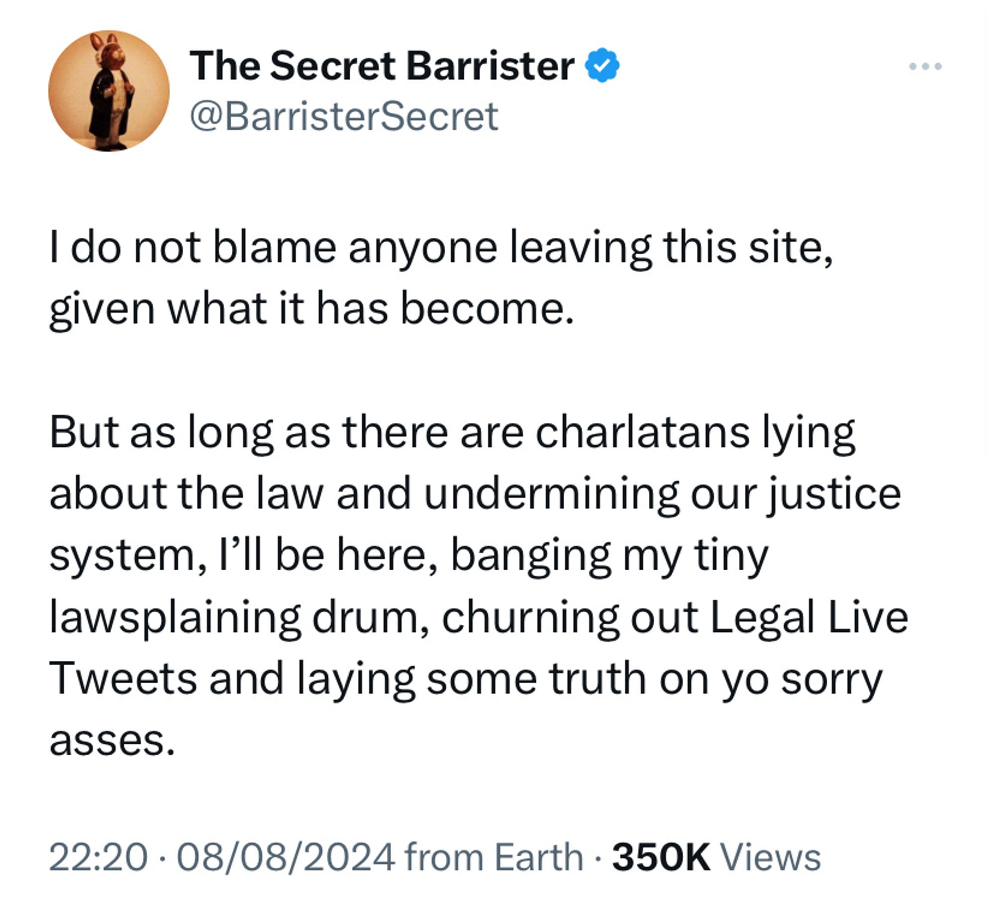 Secret Barrister tweet: 

I do not blame anyone leaving this site, given what it has become. 

But as long as there are charlatans lying about the law and undermining our justice system, I’ll be here, banging my tiny lawsplaining drum, churning out Legal Live Tweets and laying some truth on yo sorry asses