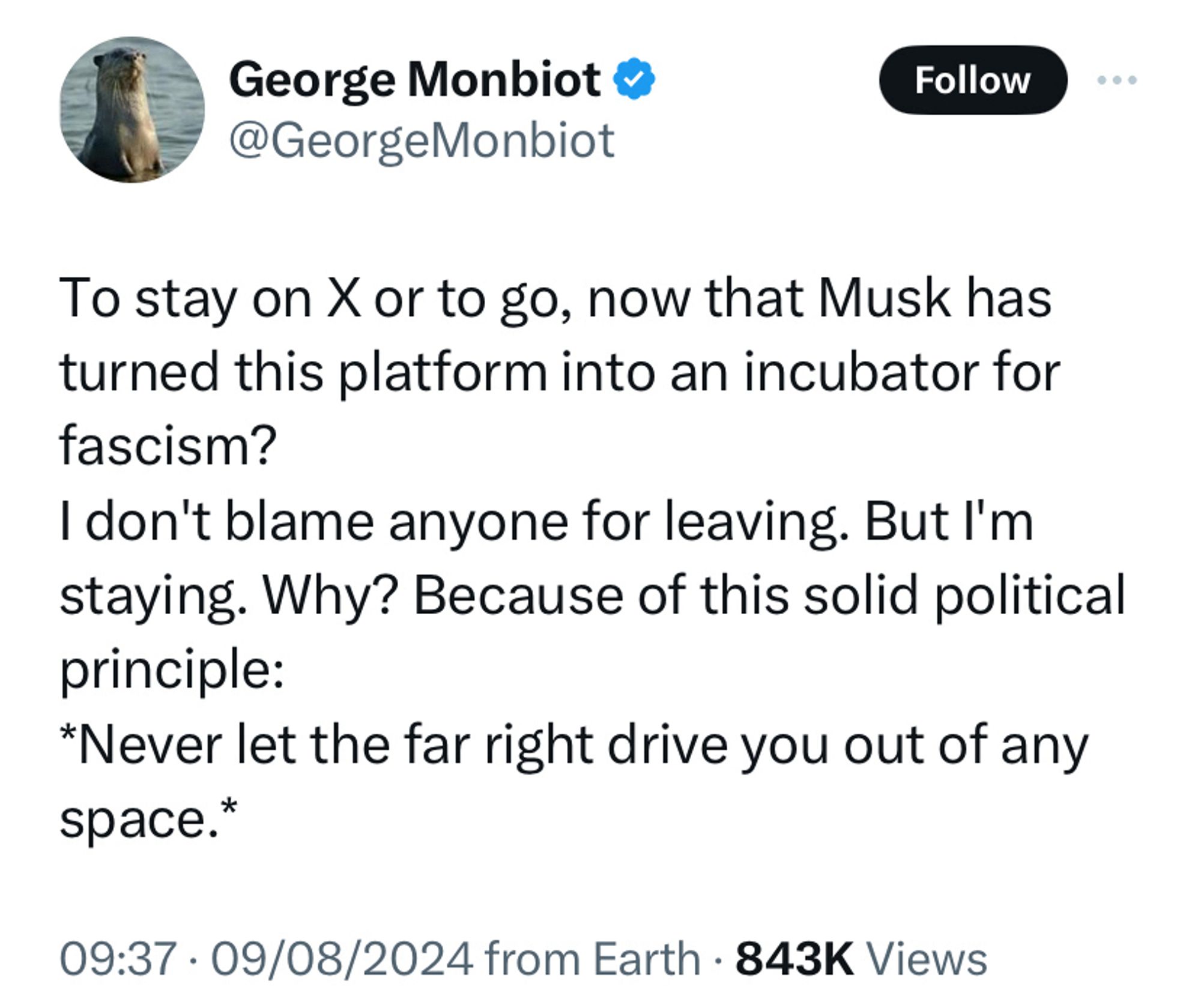 George Monbiot tweet: 

To stay on X of to go, now that Musk has turned this platform into an incubator for fascism? 
I don’t blame anyone for leaving. But I’m staying. Why? Because of this solid political principle: *Never let the far right drive you out of any space*